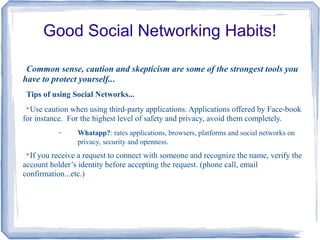 Good Social Networking Habits!
Common sense, caution and skepticism are some of the strongest tools you
have to protect yourself...
Tips of using Social Networks...

Use caution when using third-party applications. Applications offered by Face-book
for instance. For the highest level of safety and privacy, avoid them completely.
− Whatapp?: rates applications, browsers, platforms and social networks on
privacy, security and openness.

If you receive a request to connect with someone and recognize the name, verify the
account holder’s identity before accepting the request. (phone call, email
confirmation...etc.)
 