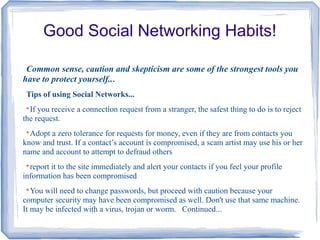 Good Social Networking Habits!
Common sense, caution and skepticism are some of the strongest tools you
have to protect yourself...
Tips of using Social Networks...

If you receive a connection request from a stranger, the safest thing to do is to reject
the request.

Adopt a zero tolerance for requests for money, even if they are from contacts you
know and trust. If a contact’s account is compromised, a scam artist may use his or her
name and account to attempt to defraud others

report it to the site immediately and alert your contacts if you feel your profile
information has been compromised

You will need to change passwords, but proceed with caution because your
computer security may have been compromised as well. Don't use that same machine.
It may be infected with a virus, trojan or worm. Continued...
 