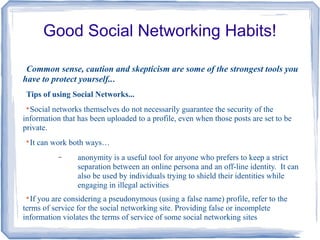 Good Social Networking Habits!
Common sense, caution and skepticism are some of the strongest tools you
have to protect yourself...
Tips of using Social Networks...

Social networks themselves do not necessarily guarantee the security of the
information that has been uploaded to a profile, even when those posts are set to be
private.

It can work both ways…
− anonymity is a useful tool for anyone who prefers to keep a strict
separation between an online persona and an off-line identity. It can
also be used by individuals trying to shield their identities while
engaging in illegal activities

If you are considering a pseudonymous (using a false name) profile, refer to the
terms of service for the social networking site. Providing false or incomplete
information violates the terms of service of some social networking sites
 