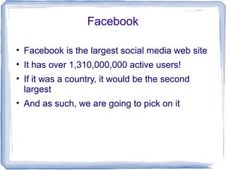 Facebook
• Facebook is the largest social media web site
• It has over 1,310,000,000 active users!
• If it was a country, it would be the second
largest
• And as such, we are going to pick on it
 