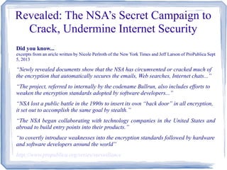 Revealed: The NSA’s Secret Campaign to
Crack, Undermine Internet Security
Did you know...
excerpts from an aricle written by Nicole Perlroth of the New York Times and Jeff Larson of ProPublica Sept
5, 2013
“Newly revealed documents show that the NSA has circumvented or cracked much of
the encryption that automatically secures the emails, Web searches, Internet chats...”
“The project, referred to internally by the codename Bullrun, also includes efforts to
weaken the encryption standards adopted by software developers...”
“NSA lost a public battle in the 1990s to insert its own “back door” in all encryption,
it set out to accomplish the same goal by stealth.”
“The NSA began collaborating with technology companies in the United States and
abroad to build entry points into their products.”
“to covertly introduce weaknesses into the encryption standards followed by hardware
and software developers around the world”
http://www.propublica.org/series/surveillance
 