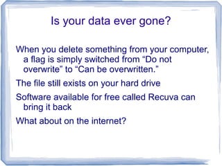 Is your data ever gone?
When you delete something from your computer,
a flag is simply switched from “Do not
overwrite” to “Can be overwritten.”
The file still exists on your hard drive
Software available for free called Recuva can
bring it back
What about on the internet?
 