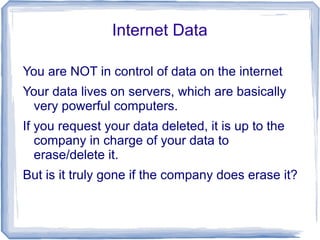 Internet Data
You are NOT in control of data on the internet
Your data lives on servers, which are basically
very powerful computers.
If you request your data deleted, it is up to the
company in charge of your data to
erase/delete it.
But is it truly gone if the company does erase it?
 