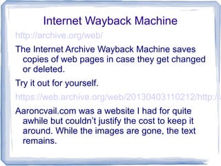 Internet Wayback Machine
http://archive.org/web/
The Internet Archive Wayback Machine saves
copies of web pages in case they get changed
or deleted.
Try it out for yourself.
https://web.archive.org/web/20130403110212/http://a
Aaroncvail.com was a website I had for quite
awhile but couldn’t justify the cost to keep it
around. While the images are gone, the text
remains.
 