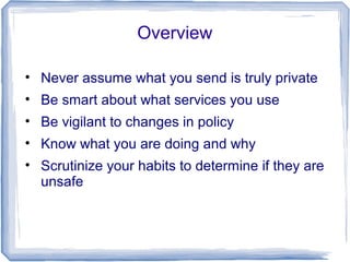 Overview
• Never assume what you send is truly private
• Be smart about what services you use
• Be vigilant to changes in policy
• Know what you are doing and why
• Scrutinize your habits to determine if they are
unsafe
 