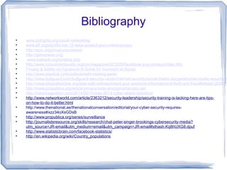 Bibliography
• www.dotrights.org/social-networking
• www.eff.org/wp/effs-top-12-ways-protect-your-online-privacy
• http://epic.org/privacy/socialnet/
• http://getnetwise.org/
• www.tosback.org/timeline.php
• http://www.consumerreports.org/cro/magazine/2012/06/facebook-your-privacy/index.htm
• Privacy & Safety on Facebook-A Guide for Survivors of Abuse
• http://www.slipstick.com/outlook/safe-reading-pane/
• http://www.bullguard.com/bullguard-security-center/internet-security/social-media-dangers/social-media-security-a
• http://www.staysafeonline.org/stay-safe-online/protect-your-personal-information/id-theft-and-fraud#sthash.j8O9bY
• http://www.propublica.org/article/privacy-tools-encrypt-what-you-can
• http://hackmageddon.com/2014/06/11/may-2014-cyber-attack-statistics/
• http://www.networkworld.com/article/2363212/security-leadership/security-training-is-lacking-here-are-tips-
on-how-to-do-it-better.html
• http://www.thenational.ae/thenationalconversation/editorial/your-cyber-security-requires-
awareness#ixzz34oXsGDsB
• http://www.propublica.org/series/surveillance
• http://journalistsresource.org/skills/research/chat-peter-singer-brookings-cybersecurity-media?
utm_source=JR-email&utm_medium=email&utm_campaign=JR-email#sthash.Kq8hUXG8.dpuf
• http://www.statisticbrain.com/facebook-statistics/
• http://en.wikipedia.org/wiki/Country_populations
 