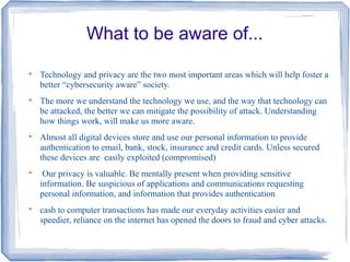 What to be aware of...

Technology and privacy are the two most important areas which will help foster a
better “cybersecurity aware” society.

The more we understand the technology we use, and the way that technology can
be attacked, the better we can mitigate the possibility of attack. Understanding
how things work, will make us more aware.

Almost all digital devices store and use our personal information to provide
authentication to email, bank, stock, insurance and credit cards. Unless secured
these devices are easily exploited (compromised)

Our privacy is valuable. Be mentally present when providing sensitive
information. Be suspicious of applications and communications requesting
personal information, and information that provides authentication

cash to computer transactions has made our everyday activities easier and
speedier, reliance on the internet has opened the doors to fraud and cyber attacks.
 