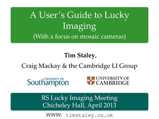 A User’s Guide to Lucky
Imaging
(With a focus on mosaic cameras)
Tim Staley,
Craig Mackay & the Cambridge LI Group
RS Lucky Imaging Meeting
Chicheley Hall, April 2013
WWW: timstaley.co.uk
 