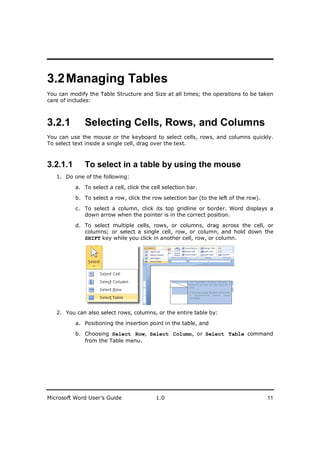 ________________________
3.2 Managing Tables
You can modify the Table Structure and Size at all times; the operations to be taken
care of includes:



3.2.1        Selecting Cells, Rows, and Columns
You can use the mouse or the keyboard to select cells, rows, and columns quickly.
To select text inside a single cell, drag over the text.



3.2.1.1      To select in a table by using the mouse
   1. Do one of the following:

          a. To select a cell, click the cell selection bar.

          b. To select a row, click the row selection bar (to the left of the row).

          c. To select a column, click its top gridline or border. Word displays a
             down arrow when the pointer is in the correct position.

          d. To select multiple cells, rows, or columns, drag across the cell, or
             columns; or select a single cell, row, or column, and hold down the
             SHIFT key while you click in another cell, row, or column.




   2. You can also select rows, columns, or the entire table by:

          a. Positioning the insertion point in the table, and

          b. Choosing Select Row, Select Column, or Select Table command
             from the Table menu.




Microsoft Word User’s Guide                1.0                                        11
 