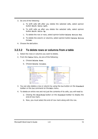 ________________________
   3. Do one of the following:

          a. To shift cells left after you delete the selected cells, select opinion
             button Shift Cells Left.

          b. To shift cells up after you delete the selected cells, select opinion
             button Shift Cells Up.

          c. To delete the row or rows, select opinion button Delete Entire Row.

          d. To delete the column or columns, select opinion button Delete Entire
             Column.

   4. Choose the OK button.



3.2.3.2       To delete rows or columns from a table
   1. Select the rows or columns you want to delete.
   2. From the Table menu, do one of the following:

          a. Choose Delete Rows.

          b. Choose Delete Columns.




   3. You can also delete a row or column by using the Cut button on the Standard
      toolbar or the Cut command on the Edit menu.

   4. To delete an entire row and not just the contents of its cells, you will need to:

          a. Clicking the Show/Hide button on the Standard toolbar to display the
             end-of-row mark.
          b. Now, you must select the end-of-row mark along with the row.




Microsoft Word User’s Guide              1.0                                         15
 