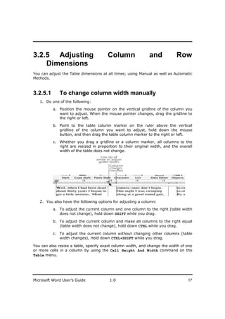 ________________________
3.2.5 Adjusting                        Column                and            Row
    Dimensions
You can adjust the Table dimensions at all times; using Manual as well as Automatic
Methods.



3.2.5.1      To change column width manually
   1. Do one of the following:

          a. Position the mouse pointer on the vertical gridline of the column you
             want to adjust. When the mouse pointer changes, drag the gridline to
             the right or left.

          b. Point to the table column marker on the ruler above the vertical
             gridline of the column you want to adjust, hold down the mouse
             button, and then drag the table column marker to the right or left.

          c. Whether you drag a gridline or a column marker, all columns to the
             right are resized in proportion to their original width, and the overall
             width of the table does not change.




   2. You also have the following options for adjusting a column:

          a. To adjust the current column and one column to the right (table width
             does not change), hold down SHIFT while you drag.

          b. To adjust the current column and make all columns to the right equal
             (table width does not change), hold down CTRL while you drag.

          c. To adjust the current column without changing other columns (table
             width changes), Hold down CTRL+SHIFT while you drag.

You can also resize a table, specify exact column width, and change the width of one
or more cells in a column by using the Cell Height And Width command on the
Table menu.




Microsoft Word User’s Guide             1.0                                       17
 