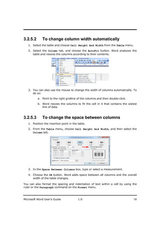 ________________________
3.2.5.2       To change column width automatically
   1. Select the table and choose Cell Height And Width from the Table menu.

   2. Select the Column tab, and choose the AutoFit button. Word analyzes the
      table and resizes the columns according to their contents.




   3. You can also use the mouse to change the width of columns automatically. To
      do so:

          a. Point to the right gridline of the columns and then double-click.

          b. Word resizes the columns to fit the cell in it that contains the widest
             line of data.



3.2.5.3       To change the space between columns
   1. Position the insertion point in the table.

   2. From the Table menu, choose Cell Height And Width, and then select the
      Column tab.




   3. In the Space Between Columns box, type or select a measurement.

   4. Choose the OK button. Word adds space between all columns and the overall
      width of the table changes.

You can also format the spacing and indentation of text within a cell by using the
ruler or the Paragraph command on the Format menu.



Microsoft Word User’s Guide               1.0                                    18
 