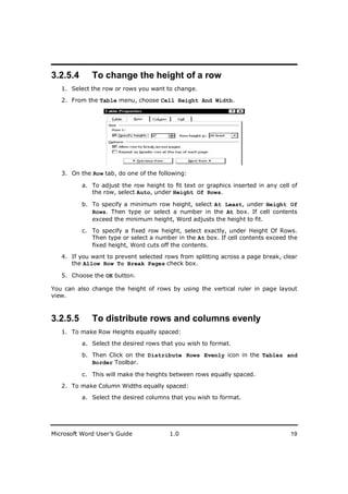 ________________________
3.2.5.4      To change the height of a row
   1. Select the row or rows you want to change.

   2. From the Table menu, choose Cell Height And Width.




   3. On the Row tab, do one of the following:

          a. To adjust the row height to fit text or graphics inserted in any cell of
             the row, select Auto, under Height Of Rows.

          b. To specify a minimum row height, select At Least, under Height Of
             Rows. Then type or select a number in the At box. If cell contents
             exceed the minimum height, Word adjusts the height to fit.

          c. To specify a fixed row height, select exactly, under Height Of Rows.
             Then type or select a number in the At box. If cell contents exceed the
             fixed height, Word cuts off the contents.

   4. If you want to prevent selected rows from splitting across a page break, clear
      the Allow Row To Break Pages check box.

   5. Choose the OK button.

You can also change the height of rows by using the vertical ruler in page layout
view.



3.2.5.5      To distribute rows and columns evenly
   1. To make Row Heights equally spaced:

          a. Select the desired rows that you wish to format.

          b. Then Click on the Distribute Rows Evenly icon in the Tables and
             Border Toolbar.

          c. This will make the heights between rows equally spaced.

   2. To make Column Widths equally spaced:
          a. Select the desired columns that you wish to format.




Microsoft Word User’s Guide             1.0                                       19
 