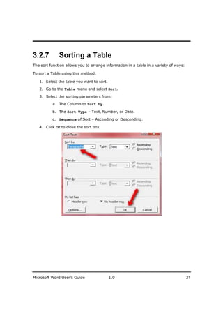 ________________________
3.2.7         Sorting a Table
The sort function allows you to arrange information in a table in a variety of ways:

To sort a Table using this method:

   1. Select the table you want to sort.

   2. Go to the Table menu and select Sort.

   3. Select the sorting parameters from:

          a. The Column to Sort by.

          b. The Sort Type – Text, Number, or Date.

          c. Sequence of Sort – Ascending or Descending.

   4. Click OK to close the sort box.




Microsoft Word User’s Guide                1.0                                         21
 
