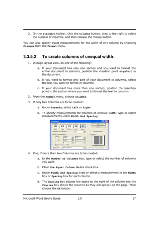 ________________________
   2. On the Standard toolbar, click the Columns button, drag to the right to select
      the number of columns, and then release the mouse button.

You can also specify exact measurements for the width of any column by choosing
Columns from the Format menu.



3.3.5.2      To create columns of unequal width:
   1. In page layout view, do one of the following:

          a. If your document has only one section and you want to format the
             entire document in columns, position the insertion point anywhere in
             the document.

          b. If you want to format only part of your document in columns, select
             the text you want to format in columns.

          c. If your document has more than one section, position the insertion
             point in the section where you want to format the text in columns.

   2. From the Format menu, choose Columns.

   3. If only two Columns are to be created:

          a. Under Presets, select Left or Right.

          b. To specify measurements for columns of unequal width, type or select
             measurements under Width And Spacing.




   4. Else, if more than two Columns are to be created:
          a. In the Number of Columns box, type or select the number of columns
             you want.

          b. Clear the Equal Column Width check box.

          c. Under Width And Spacing, type or select a measurement in the Width
             box or Spacing box for each column.

          d. The Spacing box adjusts the space to the right of the column and the
             Preview box shows the columns as they will appear on the page. Then
             choose the OK button.


Microsoft Word User’s Guide             1.0                                      27
 