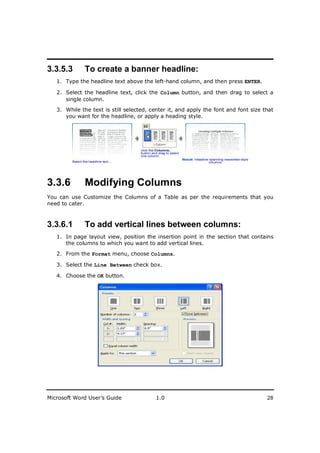 ________________________
3.3.5.3       To create a banner headline:
   1. Type the headline text above the left-hand column, and then press ENTER.

   2. Select the headline text, click the Column button, and then drag to select a
      single column.
   3. While the text is still selected, center it, and apply the font and font size that
      you want for the headline, or apply a heading style.




3.3.6         Modifying Columns
You can use Customize the Columns of a Table as per the requirements that you
need to cater.



3.3.6.1       To add vertical lines between columns:
   1. In page layout view, position the insertion point in the section that contains
      the columns to which you want to add vertical lines.

   2. From the Format menu, choose Columns.

   3. Select the Line Between check box.

   4. Choose the OK button.




Microsoft Word User’s Guide              1.0                                         28
 