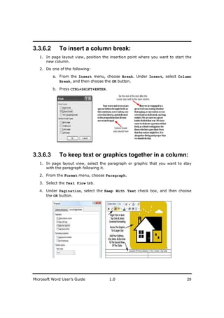 ________________________
3.3.6.2      To insert a column break:
   1. In page layout view, position the insertion point where you want to start the
      new column.

   2. Do one of the following:

          a. From the Insert menu, choose Break. Under Insert, select Column
             Break, and then choose the OK button.

          b. Press CTRL+SHIFT+ENTER.




3.3.6.3      To keep text or graphics together in a column:
   1. In page layout view, select the paragraph or graphic that you want to stay
      with the paragraph following it.

   2. From the Format menu, choose Paragraph.

   3. Select the Text Flow tab.

   4. Under Pagination, select the Keep With Text check box, and then choose
      the OK button.




Microsoft Word User’s Guide            1.0                                      29
 