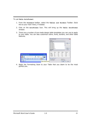 ________________________
To use Table AutoFormat:

   1. From the Standard toolbar, select the Tables and Borders Toolbar. Dock
      this to your main menu, if needed.

   2. Click on the AutoFormat Icon. This will bring up the Table AutoFormat
      window.
   3. There are a number of pre-made design table templates you can use to apply
      to your table. You can also customize colors, fonts, borders, and other table
      features.




   4. Apply the Formatting Style to your Table that you deem to be the most
      perfect one.




Microsoft Word User’s Guide            1.0                                      31
 