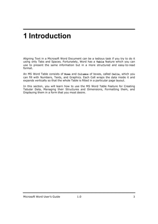________________________
1 Introduction

Aligning Text in a Microsoft Word Document can be a tedious task if you try to do it
using only Tabs and Spaces. Fortunately, Word has a Table feature which you can
use to present the same information but in a more structured and easy-to-read
format.

An MS Word Table consists of Rows and Columns of boxes, called Cells, which you
can fill with Numbers, Texts, and Graphics. Each Cell wraps the data inside it and
expands vertically so that the whole Table is fitted in a particular page layout.

In this section, you will learn how to use the MS Word Table Feature for Creating
Tabular Data, Managing their Structures and Dimensions, Formatting them, and
Displaying them in a form that you most desire.




Microsoft Word User’s Guide             1.0                                       3
 