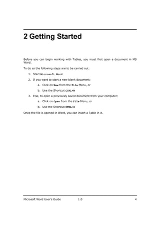 ________________________
2 Getting Started

Before you can begin working with Tables, you must first open a document in MS
Word.

To do so the following steps are to be carried out:

   1. Start Microsoft Word

   2. If you want to start a new blank document:

           a. Click on New from the File Menu, or

           b. Use the Shortcut CTRL+N

   3. Else, to open a previously saved document from your computer:

           a. Click on Open from the File Menu, or

           b. Use the Shortcut CTRL+O

Once the file is opened in Word, you can insert a Table in it.




Microsoft Word User’s Guide               1.0                               4
 