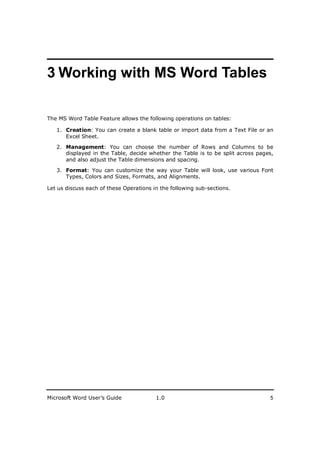 ________________________
3 Working with MS Word Tables

The MS Word Table Feature allows the following operations on tables:

   1. Creation: You can create a blank table or import data from a Text File or an
      Excel Sheet.

   2. Management: You can choose the number of Rows and Columns to be
      displayed in the Table, decide whether the Table is to be split across pages,
      and also adjust the Table dimensions and spacing.

   3. Format: You can customize the way your Table will look, use various Font
      Types, Colors and Sizes, Formats, and Alignments.

Let us discuss each of these Operations in the following sub-sections.




Microsoft Word User’s Guide              1.0                                     5
 