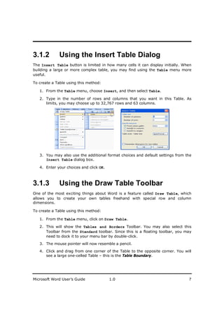 ________________________
3.1.2        Using the Insert Table Dialog
The Insert Table button is limited in how many cells it can display initially. When
building a large or more complex table, you may find using the Table menu more
useful.

To create a Table using this method:

   1. From the Table menu, choose Insert, and then select Table.

   2. Type in the number of rows and columns that you want in this Table. As
      limits, you may choose up to 32,767 rows and 63 columns.




   3. You may also use the additional format choices and default settings from the
      Insert Table dialog box.

   4. Enter your choices and click OK.



3.1.3        Using the Draw Table Toolbar
One of the most exciting things about Word is a feature called Draw Table, which
allows you to create your own tables freehand with special row and column
dimensions.

To create a Table using this method:

   1. From the Table menu, click on Draw Table.

   2. This will show the Tables and Borders Toolbar. You may also select this
      Toolbar from the Standard toolbar. Since this is a floating toolbar, you may
      need to dock it to your menu bar by double-click.

   3. The mouse pointer will now resemble a pencil.

   4. Click and drag from one corner of the Table to the opposite corner. You will
      see a large one-celled Table – this is the Table Boundary.




Microsoft Word User’s Guide              1.0                                     7
 