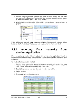 ________________________
   5. Position the pointer inside the table and draw as many column and row lines
      as required. The Guideline shown on the ruler provides a visual representation
      of the measurement of the Table being created.
   6. When you finish creating the table, click a cell, and start typing or insert a
      graphic.




If you accidentally lose the Draw Table tool on your mouse pointer, click the pencil
button at the far left side of the Tables and Borders toolbar to reactivate it.



3.1.4 Importing     Data                              manually               from
    another Application
If you have already created data in a tabular format in another application, there is a
good chance that all you need to do to create a Table with that data in Word is copy
and paste.

To create a Table using this method:

   1. Keeping Word open, locate the source file that contains your tabular data, and
      open it using the other application (e.g., MS Excel).

   2. Select (if necessary) and copy the data from the source file.

   3. Switch to Word.

   4. Choose Paste from the Edit menu.




Microsoft Word User’s Guide              1.0                                         8
 