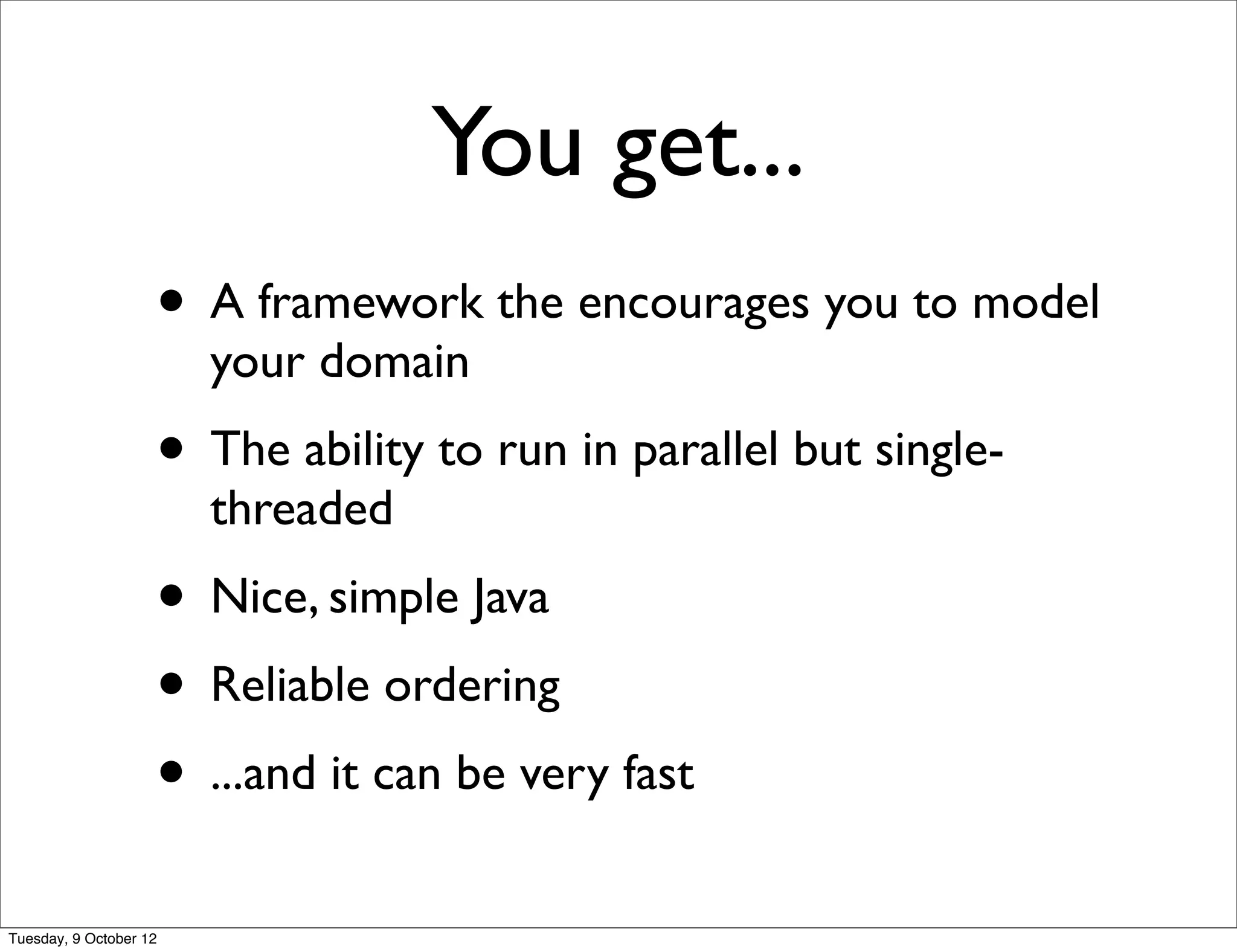 You get...
                    • A framework the encourages you to model
                        your domain
                    • The ability to run in parallel but single-
                        threaded
                    • Nice, simple Java
                    • Reliable ordering
                    • ...and it can be very fast
Tuesday, 9 October 12
 