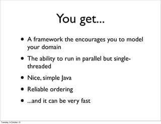 You get...
                    • A framework the encourages you to model
                        your domain
                    • The ability to run in parallel but single-
                        threaded
                    • Nice, simple Java
                    • Reliable ordering
                    • ...and it can be very fast
Tuesday, 9 October 12
 