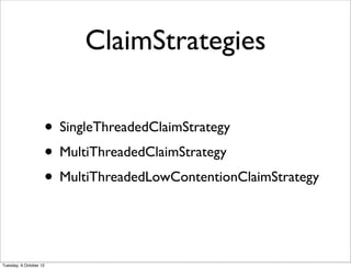 ClaimStrategies

                    • SingleThreadedClaimStrategy
                    • MultiThreadedClaimStrategy
                    • MultiThreadedLowContentionClaimStrategy


Tuesday, 9 October 12
 