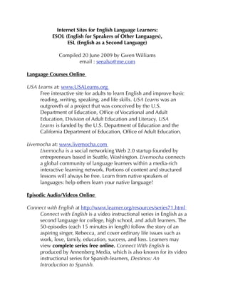 Internet Sites for English Language Learners:
ESOL (English for Speakers of Other Languages),
ESL (English as a Second Language)
Compiled 20 June 2009 by Gwen Williams
email : seealso@me.com
Language Courses Online
USA Learns at: www.USALearns.org
Free interactive site for adults to learn English and improve basic
reading, writing, speaking, and life skills. USA Learns was an
outgrowth of a project that was conceived by the U.S.
Department of Education, Ofﬁce of Vocational and Adult
Education, Division of Adult Education and Literacy. USA
Learns is funded by the U.S. Department of Education and the
California Department of Education, Ofﬁce of Adult Education.
Livemocha at: www.livemocha.com
Livemocha is a social networking Web 2.0 startup founded by
entrepreneurs based in Seattle, Washington. Livemocha connects
a global community of language learners within a media-rich
interactive learning network. Portions of content and structured
lessons will always be free. Learn from native speakers of
languages: help others learn your native language!
Episodic Audio/Videos Online
Connect with English at http://www.learner.org/resources/series71.html
Connect with English is a video instructional series in English as a
second language for college, high school, and adult learners. The
50-episodes (each 15 minutes in length) follow the story of an
aspiring singer, Rebecca, and cover ordinary life issues such as
work, love, family, education, success, and loss. Learners may
view complete series free online. Connect With English is
produced by Annenberg Media, which is also known for its video
instructional series for Spanish-learners, Destinos: An
Introduction to Spanish.
 