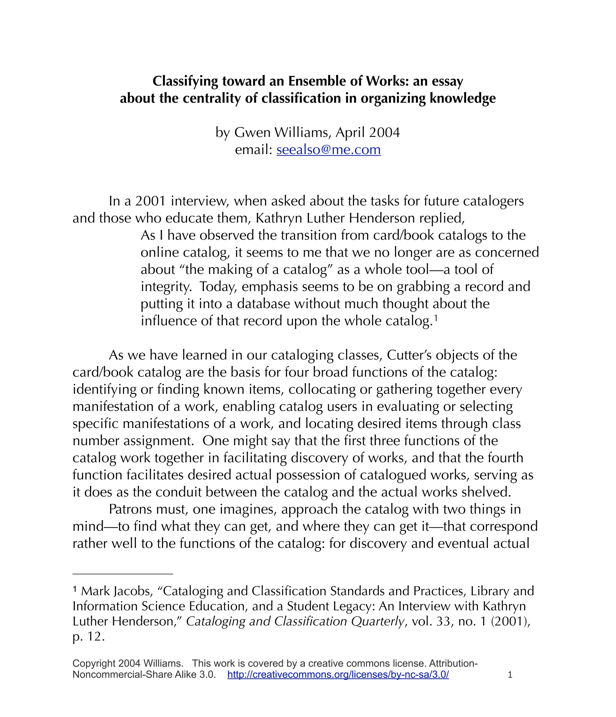 Classifying toward an Ensemble of Works: an essay
          about the centrality of classiﬁcation in organizing knowledge

                               by Gwen Williams, April 2004
                                  email: seealso@me.com


      In a 2001 interview, when asked about the tasks for future catalogers
and those who educate them, Kathryn Luther Henderson replied,
            As I have observed the transition from card/book catalogs to the
            online catalog, it seems to me that we no longer are as concerned
            about “the making of a catalog” as a whole tool—a tool of
            integrity. Today, emphasis seems to be on grabbing a record and
            putting it into a database without much thought about the
            inﬂuence of that record upon the whole catalog.1

      As we have learned in our cataloging classes, Cutter’s objects of the
card/book catalog are the basis for four broad functions of the catalog:
identifying or ﬁnding known items, collocating or gathering together every
manifestation of a work, enabling catalog users in evaluating or selecting
speciﬁc manifestations of a work, and locating desired items through class
number assignment. One might say that the ﬁrst three functions of the
catalog work together in facilitating discovery of works, and that the fourth
function facilitates desired actual possession of catalogued works, serving as
it does as the conduit between the catalog and the actual works shelved.
      Patrons must, one imagines, approach the catalog with two things in
mind—to ﬁnd what they can get, and where they can get it—that correspond
rather well to the functions of the catalog: for discovery and eventual actual


1 Mark Jacobs, “Cataloging and Classiﬁcation Standards and Practices, Library and
Information Science Education, and a Student Legacy: An Interview with Kathryn
Luther Henderson,” Cataloging and Classiﬁcation Quarterly, vol. 33, no. 1 (2001),
p. 12.

Copyright 2004 Williams. This work is covered by a creative commons license. Attribution-
Noncommercial-Share Alike 3.0. http://creativecommons.org/licenses/by-nc-sa/3.0/            1
 