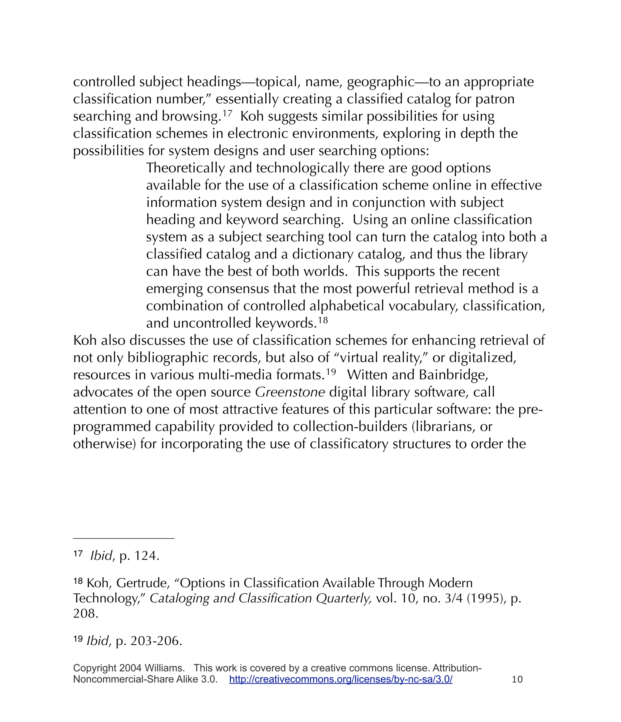 controlled subject headings—topical, name, geographic—to an appropriate
classiﬁcation number,” essentially creating a classiﬁed catalog for patron
searching and browsing. 17 Koh suggests similar possibilities for using
classiﬁcation schemes in electronic environments, exploring in depth the
possibilities for system designs and user searching options:
              Theoretically and technologically there are good options
              available for the use of a classiﬁcation scheme online in effective
              information system design and in conjunction with subject
              heading and keyword searching. Using an online classiﬁcation
              system as a subject searching tool can turn the catalog into both a
              classiﬁed catalog and a dictionary catalog, and thus the library
              can have the best of both worlds. This supports the recent
              emerging consensus that the most powerful retrieval method is a
              combination of controlled alphabetical vocabulary, classiﬁcation,
              and uncontrolled keywords.18
Koh also discusses the use of classiﬁcation schemes for enhancing retrieval of
not only bibliographic records, but also of “virtual reality,” or digitalized,
resources in various multi-media formats. 19 Witten and Bainbridge,
advocates of the open source Greenstone digital library software, call
attention to one of most attractive features of this particular software: the pre-
programmed capability provided to collection-builders (librarians, or
otherwise) for incorporating the use of classiﬁcatory structures to order the




17   Ibid, p. 124.
18Koh, Gertrude, “Options in Classiﬁcation Available Through Modern
Technology,” Cataloging and Classiﬁcation Quarterly, vol. 10, no. 3/4 (1995), p.
208.
19   Ibid, p. 203-206.

Copyright 2004 Williams. This work is covered by a creative commons license. Attribution-
Noncommercial-Share Alike 3.0. http://creativecommons.org/licenses/by-nc-sa/3.0/            10
 