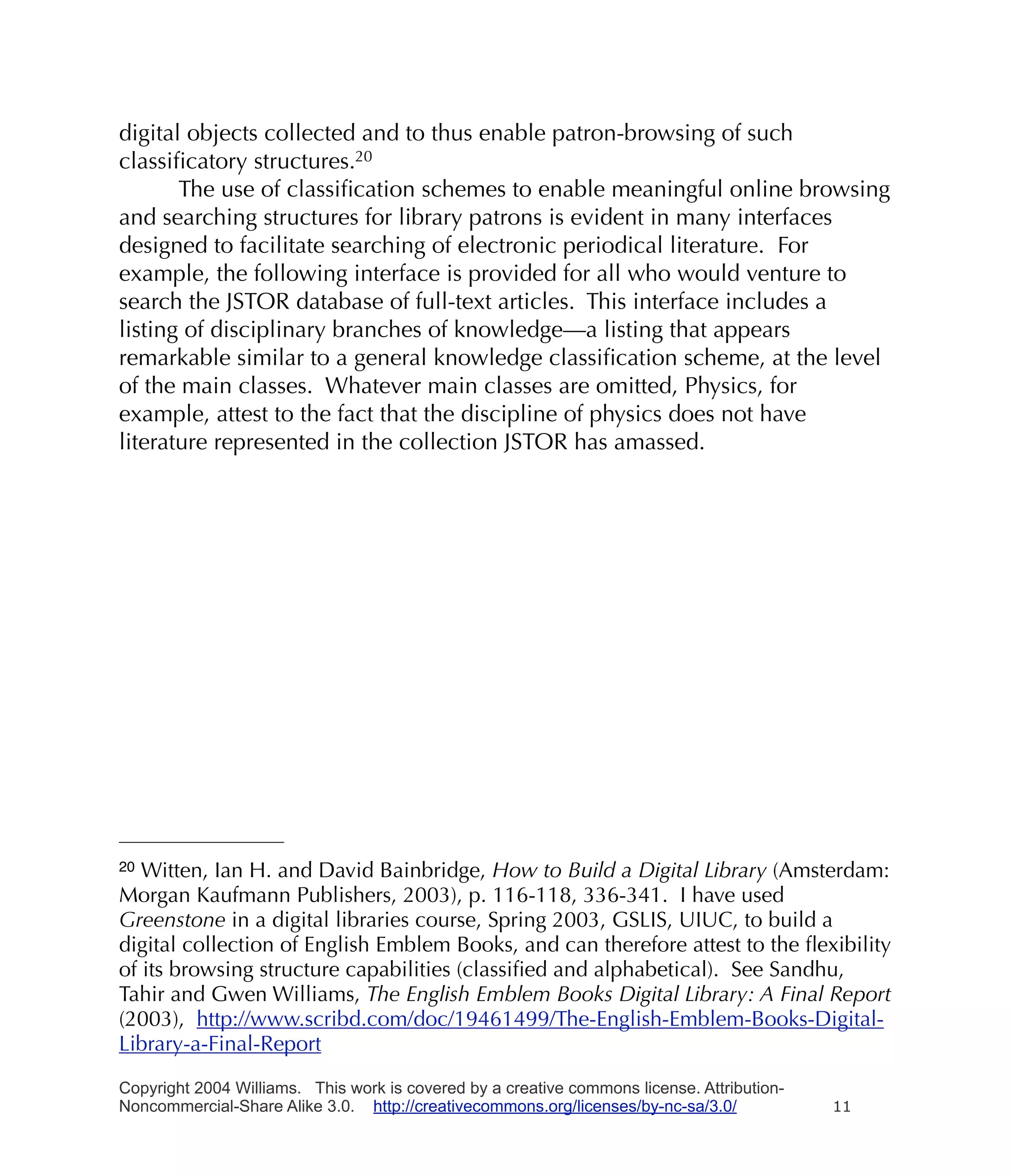 digital objects collected and to thus enable patron-browsing of such
classiﬁcatory structures.20
       The use of classiﬁcation schemes to enable meaningful online browsing
and searching structures for library patrons is evident in many interfaces
designed to facilitate searching of electronic periodical literature. For
example, the following interface is provided for all who would venture to
search the JSTOR database of full-text articles. This interface includes a
listing of disciplinary branches of knowledge—a listing that appears
remarkable similar to a general knowledge classiﬁcation scheme, at the level
of the main classes. Whatever main classes are omitted, Physics, for
example, attest to the fact that the discipline of physics does not have
literature represented in the collection JSTOR has amassed.




20 Witten, Ian H. and David Bainbridge, How to Build a Digital Library (Amsterdam:
Morgan Kaufmann Publishers, 2003), p. 116-118, 336-341. I have used
Greenstone in a digital libraries course, Spring 2003, GSLIS, UIUC, to build a
digital collection of English Emblem Books, and can therefore attest to the ﬂexibility
of its browsing structure capabilities (classiﬁed and alphabetical). See Sandhu,
Tahir and Gwen Williams, The English Emblem Books Digital Library: A Final Report
(2003), http://www.scribd.com/doc/19461499/The-English-Emblem-Books-Digital-
Library-a-Final-Report

Copyright 2004 Williams. This work is covered by a creative commons license. Attribution-
Noncommercial-Share Alike 3.0. http://creativecommons.org/licenses/by-nc-sa/3.0/            11
 