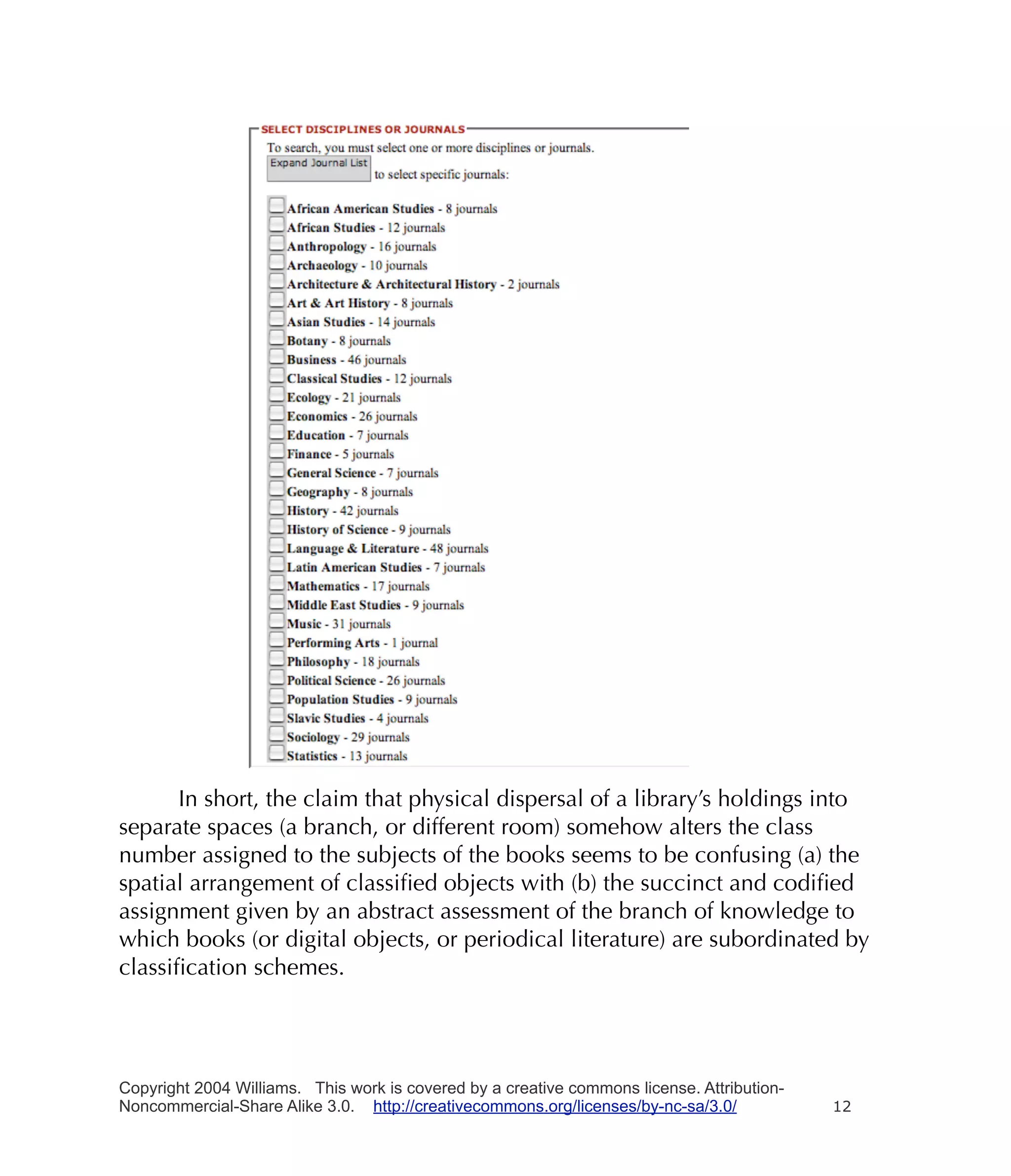 In short, the claim that physical dispersal of a library’s holdings into
separate spaces (a branch, or different room) somehow alters the class
number assigned to the subjects of the books seems to be confusing (a) the
spatial arrangement of classiﬁed objects with (b) the succinct and codiﬁed
assignment given by an abstract assessment of the branch of knowledge to
which books (or digital objects, or periodical literature) are subordinated by
classiﬁcation schemes.




Copyright 2004 Williams. This work is covered by a creative commons license. Attribution-
Noncommercial-Share Alike 3.0. http://creativecommons.org/licenses/by-nc-sa/3.0/            12
 