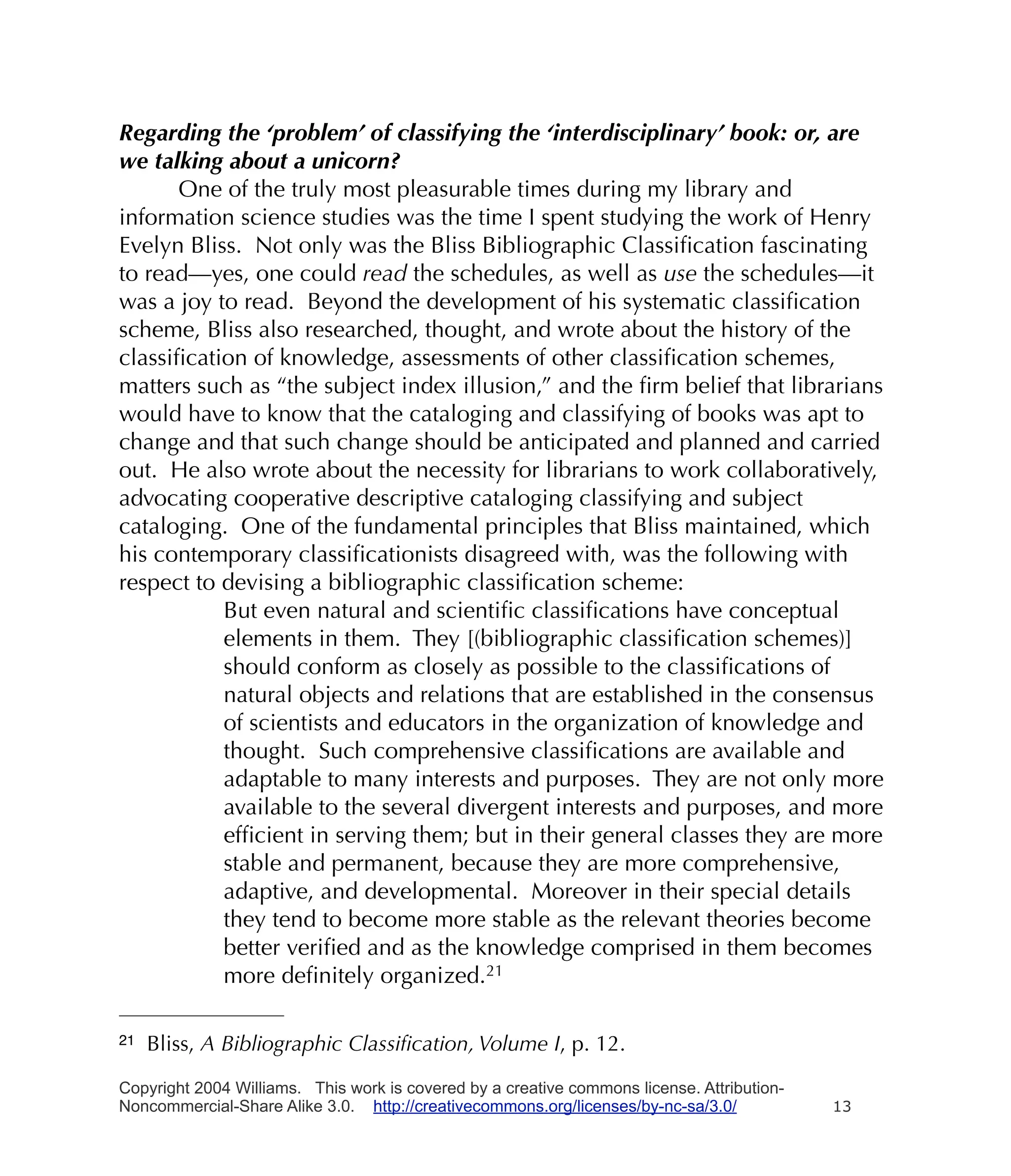 Regarding the ‘problem’ of classifying the ‘interdisciplinary’ book: or, are
we talking about a unicorn?
      One of the truly most pleasurable times during my library and
information science studies was the time I spent studying the work of Henry
Evelyn Bliss. Not only was the Bliss Bibliographic Classiﬁcation fascinating
to read—yes, one could read the schedules, as well as use the schedules—it
was a joy to read. Beyond the development of his systematic classiﬁcation
scheme, Bliss also researched, thought, and wrote about the history of the
classiﬁcation of knowledge, assessments of other classiﬁcation schemes,
matters such as “the subject index illusion,” and the ﬁrm belief that librarians
would have to know that the cataloging and classifying of books was apt to
change and that such change should be anticipated and planned and carried
out. He also wrote about the necessity for librarians to work collaboratively,
advocating cooperative descriptive cataloging classifying and subject
cataloging. One of the fundamental principles that Bliss maintained, which
his contemporary classiﬁcationists disagreed with, was the following with
respect to devising a bibliographic classiﬁcation scheme:
           But even natural and scientiﬁc classiﬁcations have conceptual
           elements in them. They [(bibliographic classiﬁcation schemes)]
           should conform as closely as possible to the classiﬁcations of
           natural objects and relations that are established in the consensus
           of scientists and educators in the organization of knowledge and
           thought. Such comprehensive classiﬁcations are available and
           adaptable to many interests and purposes. They are not only more
           available to the several divergent interests and purposes, and more
           efﬁcient in serving them; but in their general classes they are more
           stable and permanent, because they are more comprehensive,
           adaptive, and developmental. Moreover in their special details
           they tend to become more stable as the relevant theories become
           better veriﬁed and as the knowledge comprised in them becomes
           more deﬁnitely organized.21

21   Bliss, A Bibliographic Classiﬁcation, Volume I, p. 12.

Copyright 2004 Williams. This work is covered by a creative commons license. Attribution-
Noncommercial-Share Alike 3.0. http://creativecommons.org/licenses/by-nc-sa/3.0/            13
 