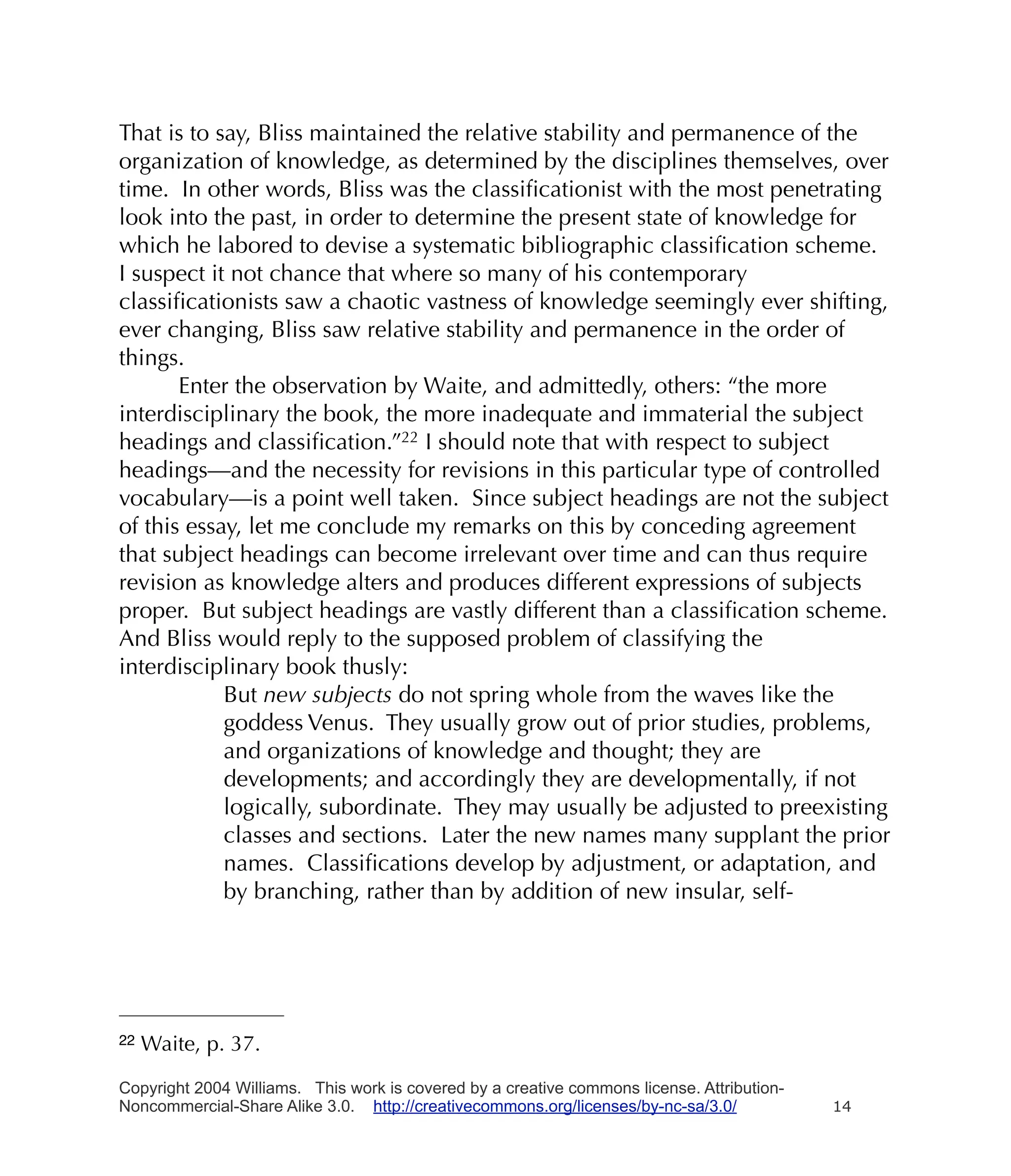 That is to say, Bliss maintained the relative stability and permanence of the
organization of knowledge, as determined by the disciplines themselves, over
time. In other words, Bliss was the classiﬁcationist with the most penetrating
look into the past, in order to determine the present state of knowledge for
which he labored to devise a systematic bibliographic classiﬁcation scheme.
I suspect it not chance that where so many of his contemporary
classiﬁcationists saw a chaotic vastness of knowledge seemingly ever shifting,
ever changing, Bliss saw relative stability and permanence in the order of
things.
       Enter the observation by Waite, and admittedly, others: “the more
interdisciplinary the book, the more inadequate and immaterial the subject
headings and classiﬁcation.”22 I should note that with respect to subject
headings—and the necessity for revisions in this particular type of controlled
vocabulary—is a point well taken. Since subject headings are not the subject
of this essay, let me conclude my remarks on this by conceding agreement
that subject headings can become irrelevant over time and can thus require
revision as knowledge alters and produces different expressions of subjects
proper. But subject headings are vastly different than a classiﬁcation scheme.
And Bliss would reply to the supposed problem of classifying the
interdisciplinary book thusly:
            But new subjects do not spring whole from the waves like the
            goddess Venus. They usually grow out of prior studies, problems,
            and organizations of knowledge and thought; they are
            developments; and accordingly they are developmentally, if not
            logically, subordinate. They may usually be adjusted to preexisting
            classes and sections. Later the new names many supplant the prior
            names. Classiﬁcations develop by adjustment, or adaptation, and
            by branching, rather than by addition of new insular, self-




22   Waite, p. 37.

Copyright 2004 Williams. This work is covered by a creative commons license. Attribution-
Noncommercial-Share Alike 3.0. http://creativecommons.org/licenses/by-nc-sa/3.0/            14
 