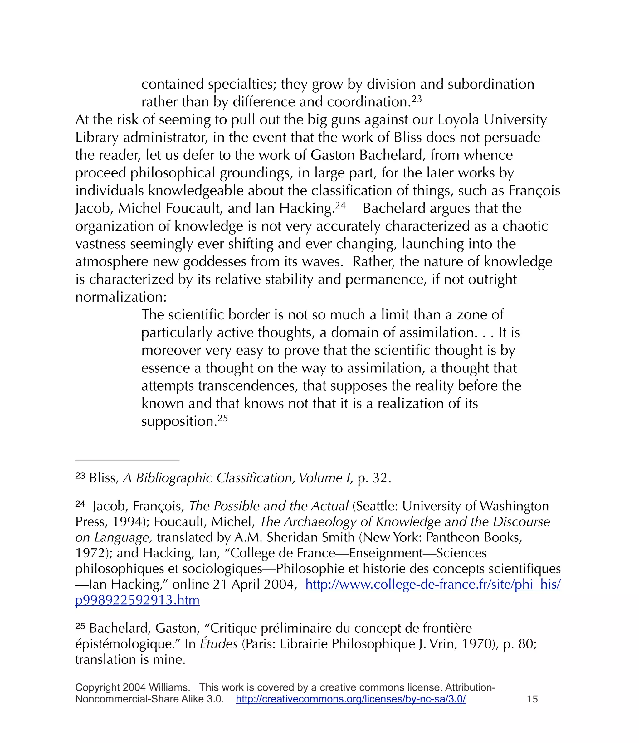 contained specialties; they grow by division and subordination
            rather than by difference and coordination.23
At the risk of seeming to pull out the big guns against our Loyola University
Library administrator, in the event that the work of Bliss does not persuade
the reader, let us defer to the work of Gaston Bachelard, from whence
proceed philosophical groundings, in large part, for the later works by
individuals knowledgeable about the classiﬁcation of things, such as François
Jacob, Michel Foucault, and Ian Hacking.24 Bachelard argues that the
organization of knowledge is not very accurately characterized as a chaotic
vastness seemingly ever shifting and ever changing, launching into the
atmosphere new goddesses from its waves. Rather, the nature of knowledge
is characterized by its relative stability and permanence, if not outright
normalization:
            The scientiﬁc border is not so much a limit than a zone of
            particularly active thoughts, a domain of assimilation. . . It is
            moreover very easy to prove that the scientiﬁc thought is by
            essence a thought on the way to assimilation, a thought that
            attempts transcendences, that supposes the reality before the
            known and that knows not that it is a realization of its
            supposition.25


23   Bliss, A Bibliographic Classiﬁcation, Volume I, p. 32.
24 Jacob, François, The Possible and the Actual (Seattle: University of Washington
Press, 1994); Foucault, Michel, The Archaeology of Knowledge and the Discourse
on Language, translated by A.M. Sheridan Smith (New York: Pantheon Books,
1972); and Hacking, Ian, “College de France—Enseignment—Sciences
philosophiques et sociologiques—Philosophie et historie des concepts scientiﬁques
—Ian Hacking,” online 21 April 2004, http://www.college-de-france.fr/site/phi_his/
p998922592913.htm
25 Bachelard, Gaston, “Critique préliminaire du concept de frontière
épistémologique.” In Études (Paris: Librairie Philosophique J. Vrin, 1970), p. 80;
translation is mine.

Copyright 2004 Williams. This work is covered by a creative commons license. Attribution-
Noncommercial-Share Alike 3.0. http://creativecommons.org/licenses/by-nc-sa/3.0/            15
 