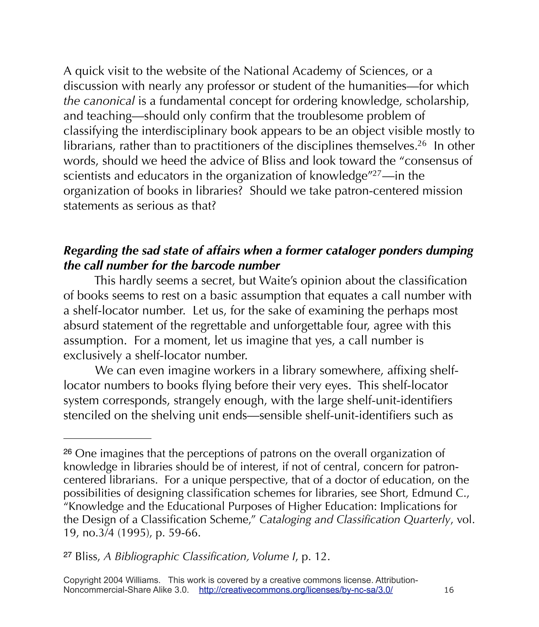 A quick visit to the website of the National Academy of Sciences, or a
discussion with nearly any professor or student of the humanities—for which
the canonical is a fundamental concept for ordering knowledge, scholarship,
and teaching—should only conﬁrm that the troublesome problem of
classifying the interdisciplinary book appears to be an object visible mostly to
librarians, rather than to practitioners of the disciplines themselves.26 In other
words, should we heed the advice of Bliss and look toward the “consensus of
scientists and educators in the organization of knowledge”27 —in the
organization of books in libraries? Should we take patron-centered mission
statements as serious as that?


Regarding the sad state of affairs when a former cataloger ponders dumping
the call number for the barcode number
      This hardly seems a secret, but Waite’s opinion about the classiﬁcation
of books seems to rest on a basic assumption that equates a call number with
a shelf-locator number. Let us, for the sake of examining the perhaps most
absurd statement of the regrettable and unforgettable four, agree with this
assumption. For a moment, let us imagine that yes, a call number is
exclusively a shelf-locator number.
      We can even imagine workers in a library somewhere, afﬁxing shelf-
locator numbers to books ﬂying before their very eyes. This shelf-locator
system corresponds, strangely enough, with the large shelf-unit-identiﬁers
stenciled on the shelving unit ends—sensible shelf-unit-identiﬁers such as

26One imagines that the perceptions of patrons on the overall organization of
knowledge in libraries should be of interest, if not of central, concern for patron-
centered librarians. For a unique perspective, that of a doctor of education, on the
possibilities of designing classiﬁcation schemes for libraries, see Short, Edmund C.,
“Knowledge and the Educational Purposes of Higher Education: Implications for
the Design of a Classiﬁcation Scheme,” Cataloging and Classiﬁcation Quarterly, vol.
19, no.3/4 (1995), p. 59-66.
27   Bliss, A Bibliographic Classiﬁcation, Volume I, p. 12.

Copyright 2004 Williams. This work is covered by a creative commons license. Attribution-
Noncommercial-Share Alike 3.0. http://creativecommons.org/licenses/by-nc-sa/3.0/            16
 