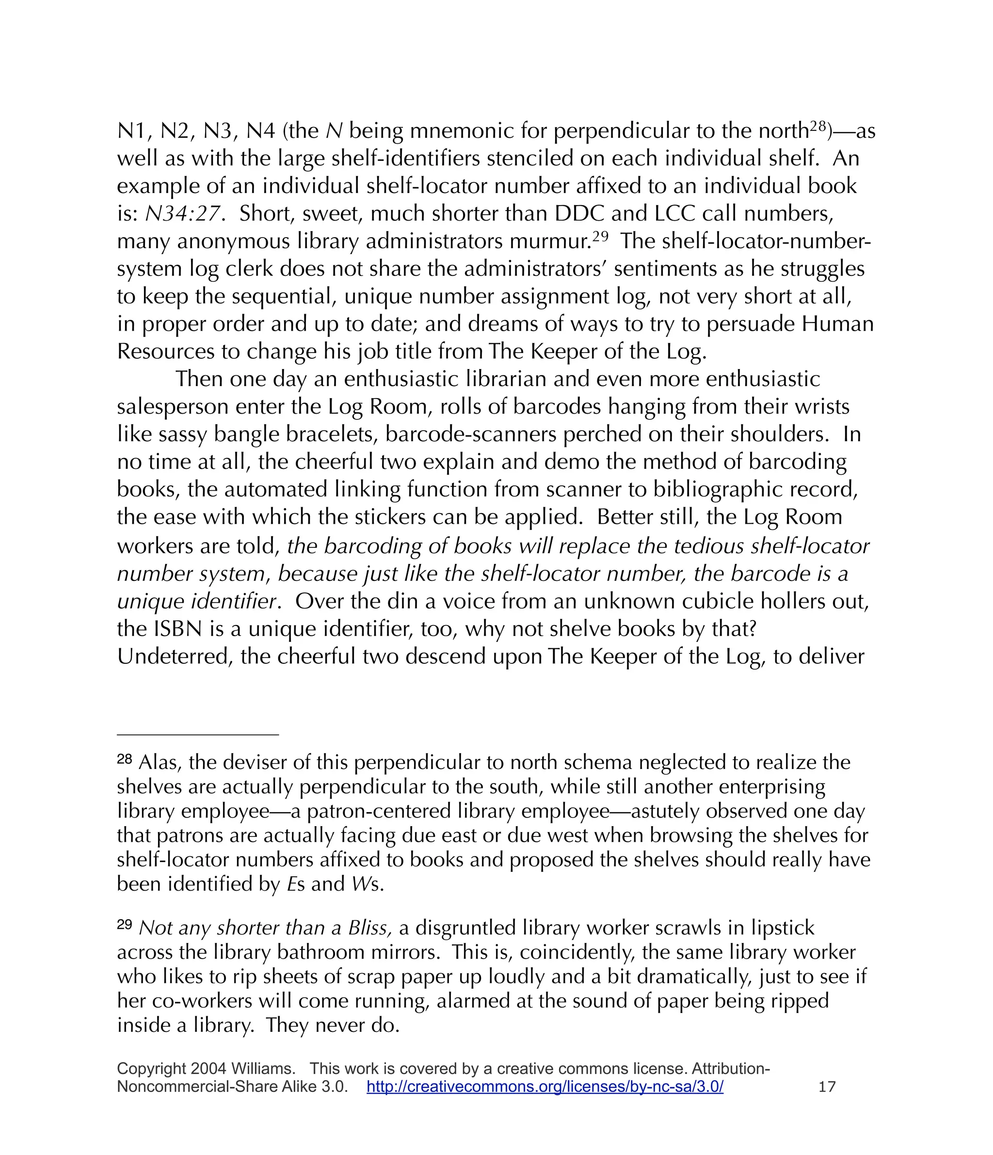 N1, N2, N3, N4 (the N being mnemonic for perpendicular to the north28)—as
well as with the large shelf-identiﬁers stenciled on each individual shelf. An
example of an individual shelf-locator number afﬁxed to an individual book
is: N34:27. Short, sweet, much shorter than DDC and LCC call numbers,
many anonymous library administrators murmur.29 The shelf-locator-number-
system log clerk does not share the administrators’ sentiments as he struggles
to keep the sequential, unique number assignment log, not very short at all,
in proper order and up to date; and dreams of ways to try to persuade Human
Resources to change his job title from The Keeper of the Log.
       Then one day an enthusiastic librarian and even more enthusiastic
salesperson enter the Log Room, rolls of barcodes hanging from their wrists
like sassy bangle bracelets, barcode-scanners perched on their shoulders. In
no time at all, the cheerful two explain and demo the method of barcoding
books, the automated linking function from scanner to bibliographic record,
the ease with which the stickers can be applied. Better still, the Log Room
workers are told, the barcoding of books will replace the tedious shelf-locator
number system, because just like the shelf-locator number, the barcode is a
unique identiﬁer. Over the din a voice from an unknown cubicle hollers out,
the ISBN is a unique identiﬁer, too, why not shelve books by that?
Undeterred, the cheerful two descend upon The Keeper of the Log, to deliver



28 Alas, the deviser of this perpendicular to north schema neglected to realize the
shelves are actually perpendicular to the south, while still another enterprising
library employee—a patron-centered library employee—astutely observed one day
that patrons are actually facing due east or due west when browsing the shelves for
shelf-locator numbers afﬁxed to books and proposed the shelves should really have
been identiﬁed by Es and Ws.
29Not any shorter than a Bliss, a disgruntled library worker scrawls in lipstick
across the library bathroom mirrors. This is, coincidently, the same library worker
who likes to rip sheets of scrap paper up loudly and a bit dramatically, just to see if
her co-workers will come running, alarmed at the sound of paper being ripped
inside a library. They never do.

Copyright 2004 Williams. This work is covered by a creative commons license. Attribution-
Noncommercial-Share Alike 3.0. http://creativecommons.org/licenses/by-nc-sa/3.0/            17
 