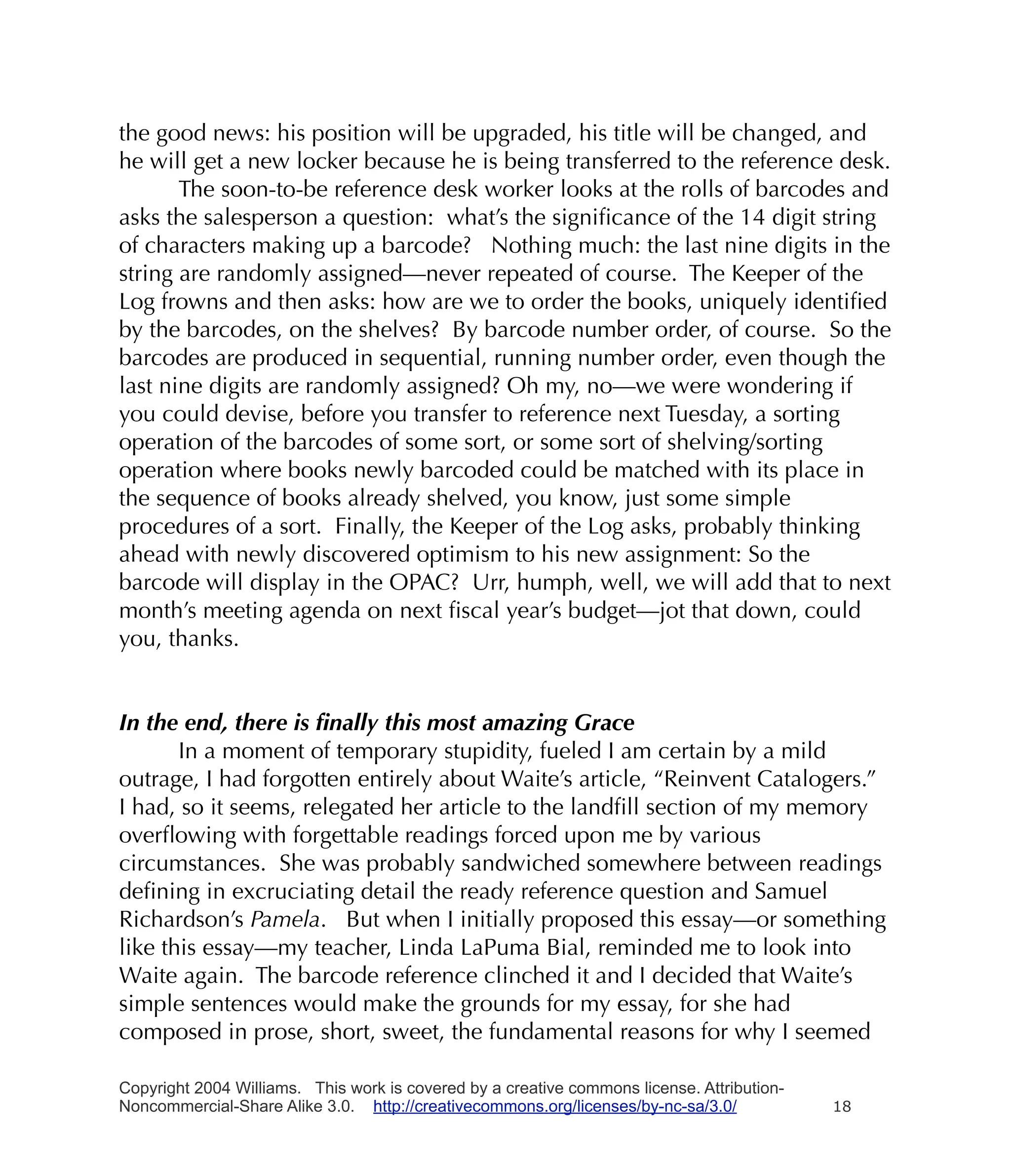 the good news: his position will be upgraded, his title will be changed, and
he will get a new locker because he is being transferred to the reference desk.
       The soon-to-be reference desk worker looks at the rolls of barcodes and
asks the salesperson a question: what’s the signiﬁcance of the 14 digit string
of characters making up a barcode? Nothing much: the last nine digits in the
string are randomly assigned—never repeated of course. The Keeper of the
Log frowns and then asks: how are we to order the books, uniquely identiﬁed
by the barcodes, on the shelves? By barcode number order, of course. So the
barcodes are produced in sequential, running number order, even though the
last nine digits are randomly assigned? Oh my, no—we were wondering if
you could devise, before you transfer to reference next Tuesday, a sorting
operation of the barcodes of some sort, or some sort of shelving/sorting
operation where books newly barcoded could be matched with its place in
the sequence of books already shelved, you know, just some simple
procedures of a sort. Finally, the Keeper of the Log asks, probably thinking
ahead with newly discovered optimism to his new assignment: So the
barcode will display in the OPAC? Urr, humph, well, we will add that to next
month’s meeting agenda on next ﬁscal year’s budget—jot that down, could
you, thanks.


In the end, there is ﬁnally this most amazing Grace
       In a moment of temporary stupidity, fueled I am certain by a mild
outrage, I had forgotten entirely about Waite’s article, “Reinvent Catalogers.”
I had, so it seems, relegated her article to the landﬁll section of my memory
overﬂowing with forgettable readings forced upon me by various
circumstances. She was probably sandwiched somewhere between readings
deﬁning in excruciating detail the ready reference question and Samuel
Richardson’s Pamela. But when I initially proposed this essay—or something
like this essay—my teacher, Linda LaPuma Bial, reminded me to look into
Waite again. The barcode reference clinched it and I decided that Waite’s
simple sentences would make the grounds for my essay, for she had
composed in prose, short, sweet, the fundamental reasons for why I seemed

Copyright 2004 Williams. This work is covered by a creative commons license. Attribution-
Noncommercial-Share Alike 3.0. http://creativecommons.org/licenses/by-nc-sa/3.0/            18
 