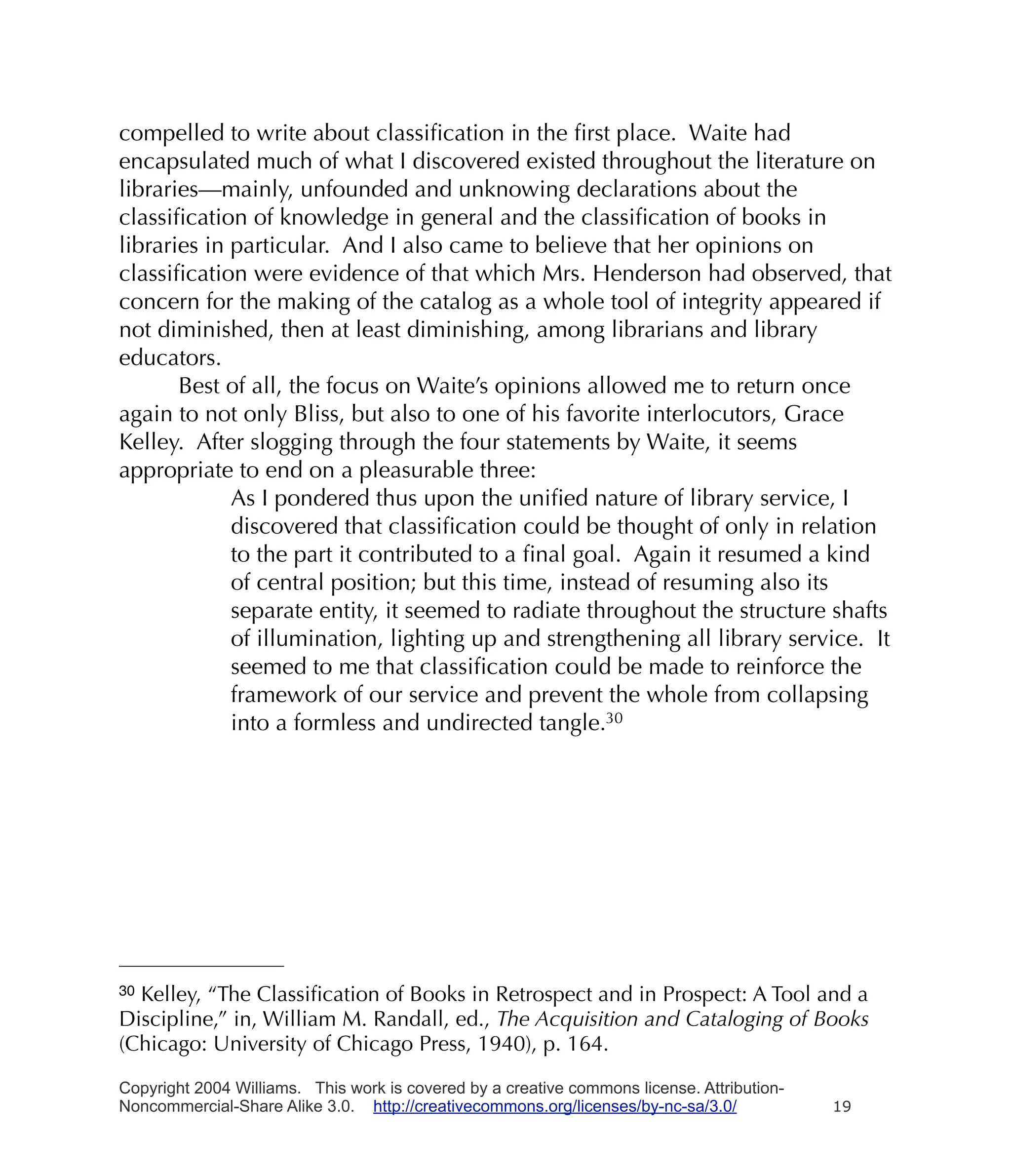 compelled to write about classiﬁcation in the ﬁrst place. Waite had
encapsulated much of what I discovered existed throughout the literature on
libraries—mainly, unfounded and unknowing declarations about the
classiﬁcation of knowledge in general and the classiﬁcation of books in
libraries in particular. And I also came to believe that her opinions on
classiﬁcation were evidence of that which Mrs. Henderson had observed, that
concern for the making of the catalog as a whole tool of integrity appeared if
not diminished, then at least diminishing, among librarians and library
educators.
       Best of all, the focus on Waite’s opinions allowed me to return once
again to not only Bliss, but also to one of his favorite interlocutors, Grace
Kelley. After slogging through the four statements by Waite, it seems
appropriate to end on a pleasurable three:
             As I pondered thus upon the uniﬁed nature of library service, I
             discovered that classiﬁcation could be thought of only in relation
             to the part it contributed to a ﬁnal goal. Again it resumed a kind
             of central position; but this time, instead of resuming also its
             separate entity, it seemed to radiate throughout the structure shafts
             of illumination, lighting up and strengthening all library service. It
             seemed to me that classiﬁcation could be made to reinforce the
             framework of our service and prevent the whole from collapsing
             into a formless and undirected tangle.30




30Kelley, “The Classiﬁcation of Books in Retrospect and in Prospect: A Tool and a
Discipline,” in, William M. Randall, ed., The Acquisition and Cataloging of Books
(Chicago: University of Chicago Press, 1940), p. 164.

Copyright 2004 Williams. This work is covered by a creative commons license. Attribution-
Noncommercial-Share Alike 3.0. http://creativecommons.org/licenses/by-nc-sa/3.0/            19
 