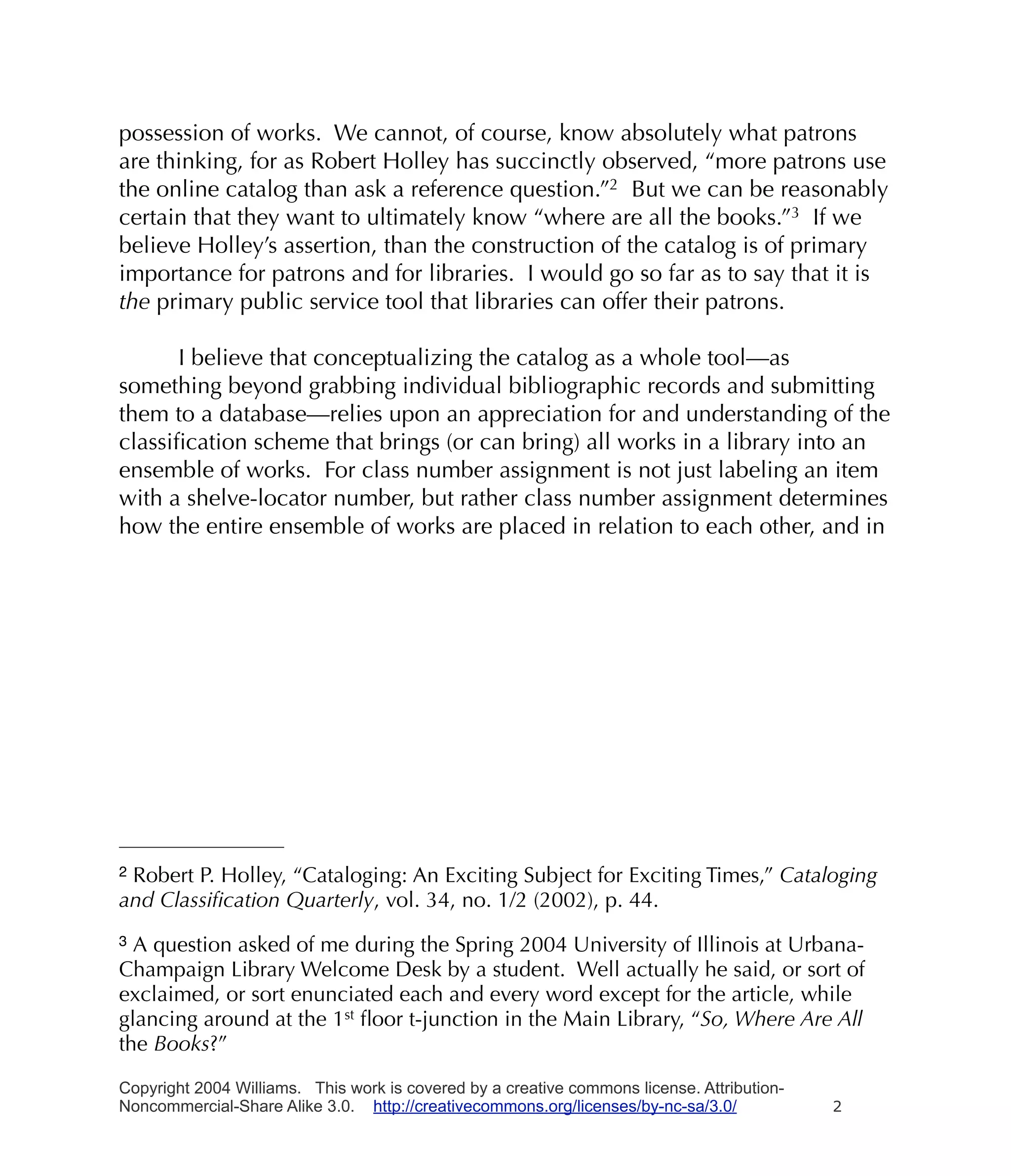 possession of works. We cannot, of course, know absolutely what patrons
are thinking, for as Robert Holley has succinctly observed, “more patrons use
the online catalog than ask a reference question.”2 But we can be reasonably
certain that they want to ultimately know “where are all the books.”3 If we
believe Holley’s assertion, than the construction of the catalog is of primary
importance for patrons and for libraries. I would go so far as to say that it is
the primary public service tool that libraries can offer their patrons.

      I believe that conceptualizing the catalog as a whole tool—as
something beyond grabbing individual bibliographic records and submitting
them to a database—relies upon an appreciation for and understanding of the
classiﬁcation scheme that brings (or can bring) all works in a library into an
ensemble of works. For class number assignment is not just labeling an item
with a shelve-locator number, but rather class number assignment determines
how the entire ensemble of works are placed in relation to each other, and in




2Robert P. Holley, “Cataloging: An Exciting Subject for Exciting Times,” Cataloging
and Classiﬁcation Quarterly, vol. 34, no. 1/2 (2002), p. 44.
3 A question asked of me during the Spring 2004 University of Illinois at Urbana-
Champaign Library Welcome Desk by a student. Well actually he said, or sort of
exclaimed, or sort enunciated each and every word except for the article, while
glancing around at the 1st ﬂoor t-junction in the Main Library, “So, Where Are All
the Books?”

Copyright 2004 Williams. This work is covered by a creative commons license. Attribution-
Noncommercial-Share Alike 3.0. http://creativecommons.org/licenses/by-nc-sa/3.0/            2
 