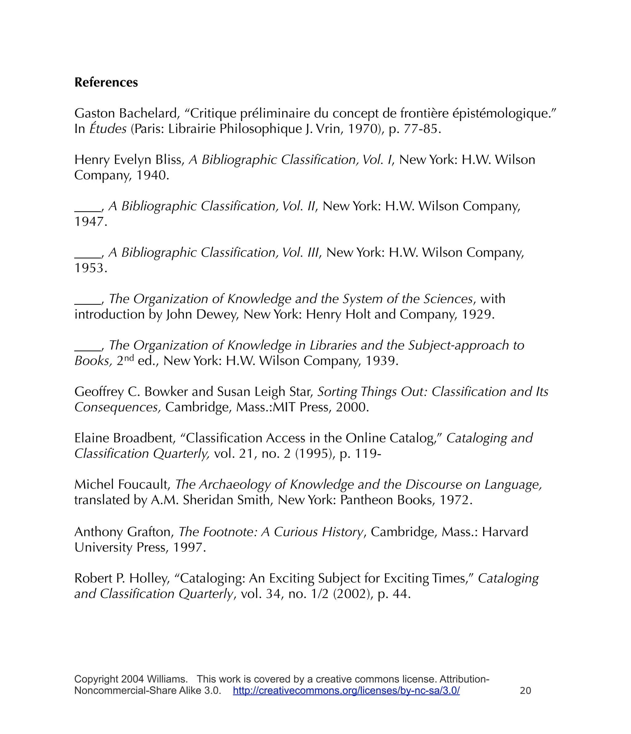 References

Gaston Bachelard, “Critique préliminaire du concept de frontière épistémologique.”
In Études (Paris: Librairie Philosophique J. Vrin, 1970), p. 77-85.

Henry Evelyn Bliss, A Bibliographic Classiﬁcation, Vol. I, New York: H.W. Wilson
Company, 1940.

____, A Bibliographic Classiﬁcation, Vol. II, New York: H.W. Wilson Company,
1947.

____, A Bibliographic Classiﬁcation, Vol. III, New York: H.W. Wilson Company,
1953.

____, The Organization of Knowledge and the System of the Sciences, with
introduction by John Dewey, New York: Henry Holt and Company, 1929.

____, The Organization of Knowledge in Libraries and the Subject-approach to
Books, 2nd ed., New York: H.W. Wilson Company, 1939.

Geoffrey C. Bowker and Susan Leigh Star, Sorting Things Out: Classiﬁcation and Its
Consequences, Cambridge, Mass.:MIT Press, 2000.

Elaine Broadbent, “Classiﬁcation Access in the Online Catalog,” Cataloging and
Classiﬁcation Quarterly, vol. 21, no. 2 (1995), p. 119-

Michel Foucault, The Archaeology of Knowledge and the Discourse on Language,
translated by A.M. Sheridan Smith, New York: Pantheon Books, 1972.

Anthony Grafton, The Footnote: A Curious History, Cambridge, Mass.: Harvard
University Press, 1997.

Robert P. Holley, “Cataloging: An Exciting Subject for Exciting Times,” Cataloging
and Classiﬁcation Quarterly, vol. 34, no. 1/2 (2002), p. 44.




Copyright 2004 Williams. This work is covered by a creative commons license. Attribution-
Noncommercial-Share Alike 3.0. http://creativecommons.org/licenses/by-nc-sa/3.0/            20
 