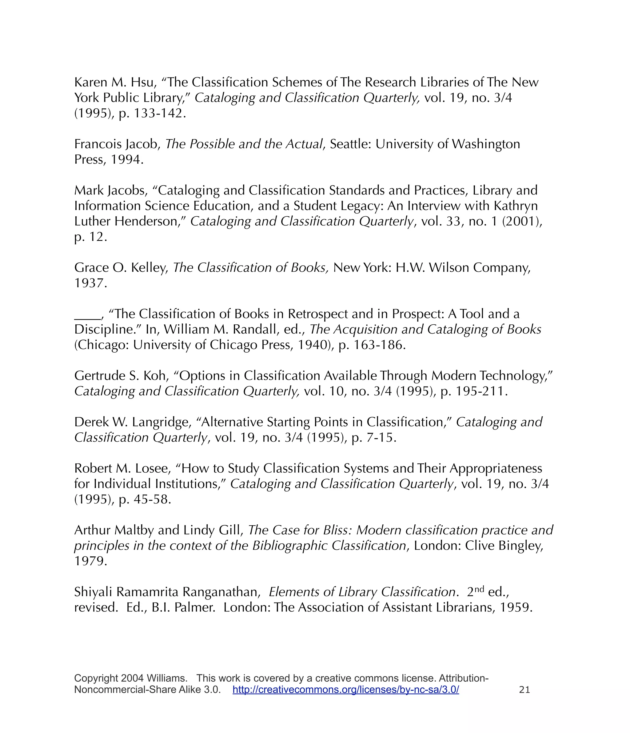 Karen M. Hsu, “The Classiﬁcation Schemes of The Research Libraries of The New
York Public Library,” Cataloging and Classiﬁcation Quarterly, vol. 19, no. 3/4
(1995), p. 133-142.

Francois Jacob, The Possible and the Actual, Seattle: University of Washington
Press, 1994.

Mark Jacobs, “Cataloging and Classiﬁcation Standards and Practices, Library and
Information Science Education, and a Student Legacy: An Interview with Kathryn
Luther Henderson,” Cataloging and Classiﬁcation Quarterly, vol. 33, no. 1 (2001),
p. 12.

Grace O. Kelley, The Classiﬁcation of Books, New York: H.W. Wilson Company,
1937.

____, “The Classiﬁcation of Books in Retrospect and in Prospect: A Tool and a
Discipline.” In, William M. Randall, ed., The Acquisition and Cataloging of Books
(Chicago: University of Chicago Press, 1940), p. 163-186.

Gertrude S. Koh, “Options in Classiﬁcation Available Through Modern Technology,”
Cataloging and Classiﬁcation Quarterly, vol. 10, no. 3/4 (1995), p. 195-211.

Derek W. Langridge, “Alternative Starting Points in Classiﬁcation,” Cataloging and
Classiﬁcation Quarterly, vol. 19, no. 3/4 (1995), p. 7-15.

Robert M. Losee, “How to Study Classiﬁcation Systems and Their Appropriateness
for Individual Institutions,” Cataloging and Classiﬁcation Quarterly, vol. 19, no. 3/4
(1995), p. 45-58.

Arthur Maltby and Lindy Gill, The Case for Bliss: Modern classiﬁcation practice and
principles in the context of the Bibliographic Classiﬁcation, London: Clive Bingley,
1979.

Shiyali Ramamrita Ranganathan, Elements of Library Classiﬁcation. 2nd ed.,
revised. Ed., B.I. Palmer. London: The Association of Assistant Librarians, 1959.




Copyright 2004 Williams. This work is covered by a creative commons license. Attribution-
Noncommercial-Share Alike 3.0. http://creativecommons.org/licenses/by-nc-sa/3.0/            21
 