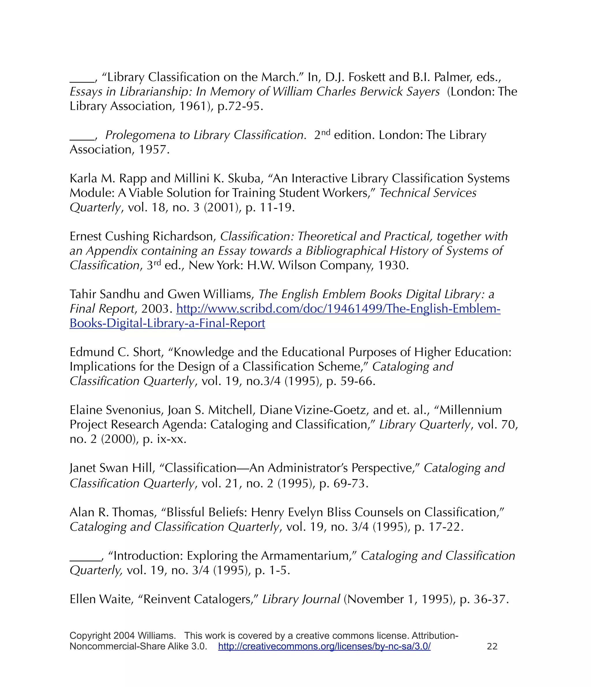 ____, “Library Classiﬁcation on the March.” In, D.J. Foskett and B.I. Palmer, eds.,
Essays in Librarianship: In Memory of William Charles Berwick Sayers (London: The
Library Association, 1961), p.72-95.

____, Prolegomena to Library Classiﬁcation. 2nd edition. London: The Library
Association, 1957.

Karla M. Rapp and Millini K. Skuba, “An Interactive Library Classiﬁcation Systems
Module: A Viable Solution for Training Student Workers,” Technical Services
Quarterly, vol. 18, no. 3 (2001), p. 11-19.

Ernest Cushing Richardson, Classiﬁcation: Theoretical and Practical, together with
an Appendix containing an Essay towards a Bibliographical History of Systems of
Classiﬁcation, 3rd ed., New York: H.W. Wilson Company, 1930.

Tahir Sandhu and Gwen Williams, The English Emblem Books Digital Library: a
Final Report, 2003. http://www.scribd.com/doc/19461499/The-English-Emblem-
Books-Digital-Library-a-Final-Report

Edmund C. Short, “Knowledge and the Educational Purposes of Higher Education:
Implications for the Design of a Classiﬁcation Scheme,” Cataloging and
Classiﬁcation Quarterly, vol. 19, no.3/4 (1995), p. 59-66.

Elaine Svenonius, Joan S. Mitchell, Diane Vizine-Goetz, and et. al., “Millennium
Project Research Agenda: Cataloging and Classiﬁcation,” Library Quarterly, vol. 70,
no. 2 (2000), p. ix-xx.

Janet Swan Hill, “Classiﬁcation—An Administrator’s Perspective,” Cataloging and
Classiﬁcation Quarterly, vol. 21, no. 2 (1995), p. 69-73.

Alan R. Thomas, “Blissful Beliefs: Henry Evelyn Bliss Counsels on Classiﬁcation,”
Cataloging and Classiﬁcation Quarterly, vol. 19, no. 3/4 (1995), p. 17-22.

_____, “Introduction: Exploring the Armamentarium,” Cataloging and Classiﬁcation
Quarterly, vol. 19, no. 3/4 (1995), p. 1-5.

Ellen Waite, “Reinvent Catalogers,” Library Journal (November 1, 1995), p. 36-37.

Copyright 2004 Williams. This work is covered by a creative commons license. Attribution-
Noncommercial-Share Alike 3.0. http://creativecommons.org/licenses/by-nc-sa/3.0/            22
 