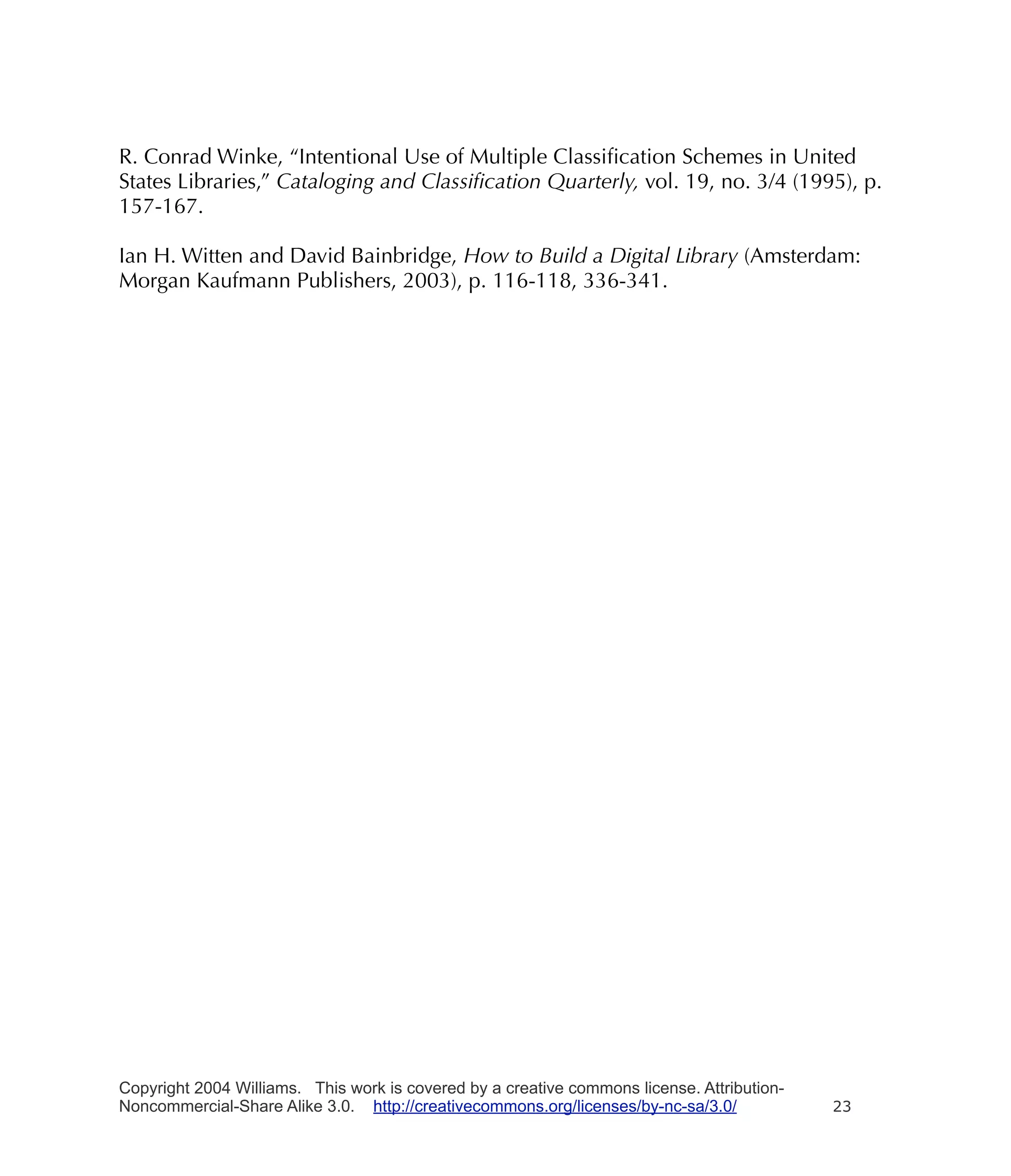 R. Conrad Winke, “Intentional Use of Multiple Classiﬁcation Schemes in United
States Libraries,” Cataloging and Classiﬁcation Quarterly, vol. 19, no. 3/4 (1995), p.
157-167.

Ian H. Witten and David Bainbridge, How to Build a Digital Library (Amsterdam:
Morgan Kaufmann Publishers, 2003), p. 116-118, 336-341.




Copyright 2004 Williams. This work is covered by a creative commons license. Attribution-
Noncommercial-Share Alike 3.0. http://creativecommons.org/licenses/by-nc-sa/3.0/            23
 