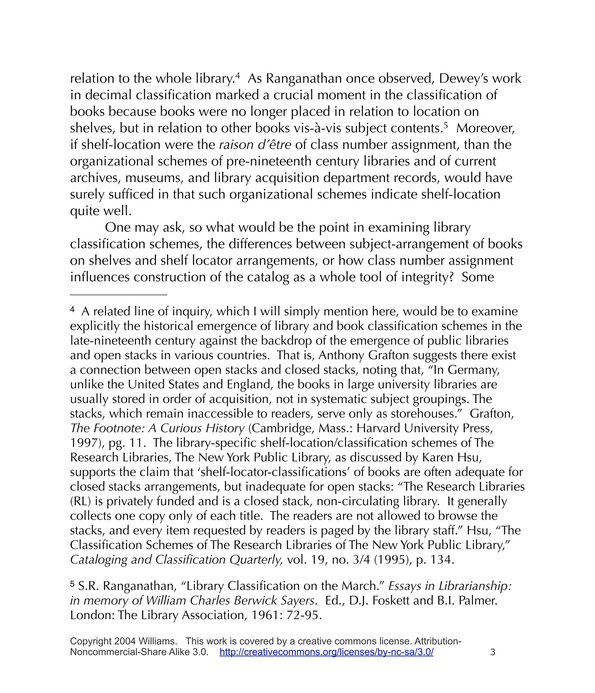 relation to the whole library.4 As Ranganathan once observed, Dewey’s work
in decimal classiﬁcation marked a crucial moment in the classiﬁcation of
books because books were no longer placed in relation to location on
shelves, but in relation to other books vis-à-vis subject contents.5 Moreover,
if shelf-location were the raison d’être of class number assignment, than the
organizational schemes of pre-nineteenth century libraries and of current
archives, museums, and library acquisition department records, would have
surely sufﬁced in that such organizational schemes indicate shelf-location
quite well.
       One may ask, so what would be the point in examining library
classiﬁcation schemes, the differences between subject-arrangement of books
on shelves and shelf locator arrangements, or how class number assignment
inﬂuences construction of the catalog as a whole tool of integrity? Some

4 A related line of inquiry, which I will simply mention here, would be to examine
explicitly the historical emergence of library and book classiﬁcation schemes in the
late-nineteenth century against the backdrop of the emergence of public libraries
and open stacks in various countries. That is, Anthony Grafton suggests there exist
a connection between open stacks and closed stacks, noting that, “In Germany,
unlike the United States and England, the books in large university libraries are
usually stored in order of acquisition, not in systematic subject groupings. The
stacks, which remain inaccessible to readers, serve only as storehouses.” Grafton,
The Footnote: A Curious History (Cambridge, Mass.: Harvard University Press,
1997), pg. 11. The library-speciﬁc shelf-location/classiﬁcation schemes of The
Research Libraries, The New York Public Library, as discussed by Karen Hsu,
supports the claim that ‘shelf-locator-classiﬁcations’ of books are often adequate for
closed stacks arrangements, but inadequate for open stacks: “The Research Libraries
(RL) is privately funded and is a closed stack, non-circulating library. It generally
collects one copy only of each title. The readers are not allowed to browse the
stacks, and every item requested by readers is paged by the library staff.” Hsu, “The
Classiﬁcation Schemes of The Research Libraries of The New York Public Library,”
Cataloging and Classiﬁcation Quarterly, vol. 19, no. 3/4 (1995), p. 134.
5 S.R. Ranganathan, “Library Classiﬁcation on the March.” Essays in Librarianship:
in memory of William Charles Berwick Sayers. Ed., D.J. Foskett and B.I. Palmer.
London: The Library Association, 1961: 72-95.

Copyright 2004 Williams. This work is covered by a creative commons license. Attribution-
Noncommercial-Share Alike 3.0. http://creativecommons.org/licenses/by-nc-sa/3.0/            3
 