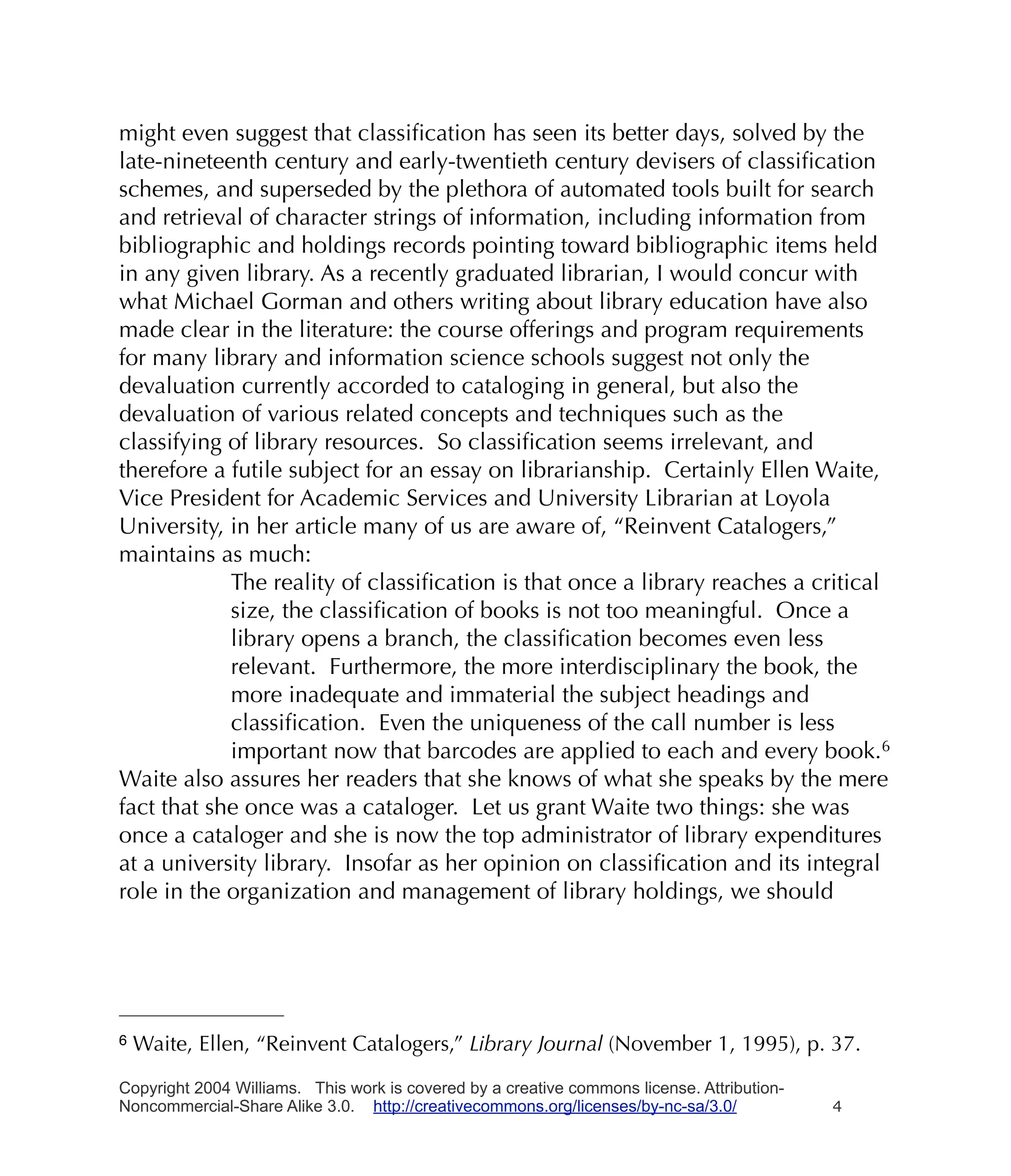 might even suggest that classiﬁcation has seen its better days, solved by the
late-nineteenth century and early-twentieth century devisers of classiﬁcation
schemes, and superseded by the plethora of automated tools built for search
and retrieval of character strings of information, including information from
bibliographic and holdings records pointing toward bibliographic items held
in any given library. As a recently graduated librarian, I would concur with
what Michael Gorman and others writing about library education have also
made clear in the literature: the course offerings and program requirements
for many library and information science schools suggest not only the
devaluation currently accorded to cataloging in general, but also the
devaluation of various related concepts and techniques such as the
classifying of library resources. So classiﬁcation seems irrelevant, and
therefore a futile subject for an essay on librarianship. Certainly Ellen Waite,
Vice President for Academic Services and University Librarian at Loyola
University, in her article many of us are aware of, “Reinvent Catalogers,”
maintains as much:
            The reality of classiﬁcation is that once a library reaches a critical
            size, the classiﬁcation of books is not too meaningful. Once a
            library opens a branch, the classiﬁcation becomes even less
            relevant. Furthermore, the more interdisciplinary the book, the
            more inadequate and immaterial the subject headings and
            classiﬁcation. Even the uniqueness of the call number is less
            important now that barcodes are applied to each and every book.6
Waite also assures her readers that she knows of what she speaks by the mere
fact that she once was a cataloger. Let us grant Waite two things: she was
once a cataloger and she is now the top administrator of library expenditures
at a university library. Insofar as her opinion on classiﬁcation and its integral
role in the organization and management of library holdings, we should




6   Waite, Ellen, “Reinvent Catalogers,” Library Journal (November 1, 1995), p. 37.

Copyright 2004 Williams. This work is covered by a creative commons license. Attribution-
Noncommercial-Share Alike 3.0. http://creativecommons.org/licenses/by-nc-sa/3.0/            4
 