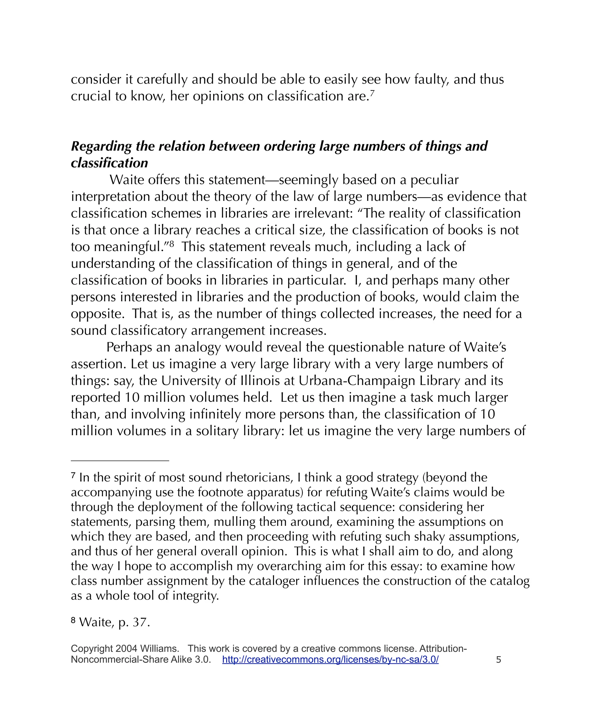 consider it carefully and should be able to easily see how faulty, and thus
crucial to know, her opinions on classiﬁcation are.7


Regarding the relation between ordering large numbers of things and
classiﬁcation
        Waite offers this statement—seemingly based on a peculiar
interpretation about the theory of the law of large numbers—as evidence that
classiﬁcation schemes in libraries are irrelevant: “The reality of classiﬁcation
is that once a library reaches a critical size, the classiﬁcation of books is not
too meaningful.”8 This statement reveals much, including a lack of
understanding of the classiﬁcation of things in general, and of the
classiﬁcation of books in libraries in particular. I, and perhaps many other
persons interested in libraries and the production of books, would claim the
opposite. That is, as the number of things collected increases, the need for a
sound classiﬁcatory arrangement increases.
       Perhaps an analogy would reveal the questionable nature of Waite’s
assertion. Let us imagine a very large library with a very large numbers of
things: say, the University of Illinois at Urbana-Champaign Library and its
reported 10 million volumes held. Let us then imagine a task much larger
than, and involving inﬁnitely more persons than, the classiﬁcation of 10
million volumes in a solitary library: let us imagine the very large numbers of


7 In the spirit of most sound rhetoricians, I think a good strategy (beyond the
accompanying use the footnote apparatus) for refuting Waite’s claims would be
through the deployment of the following tactical sequence: considering her
statements, parsing them, mulling them around, examining the assumptions on
which they are based, and then proceeding with refuting such shaky assumptions,
and thus of her general overall opinion. This is what I shall aim to do, and along
the way I hope to accomplish my overarching aim for this essay: to examine how
class number assignment by the cataloger inﬂuences the construction of the catalog
as a whole tool of integrity.
8   Waite, p. 37.

Copyright 2004 Williams. This work is covered by a creative commons license. Attribution-
Noncommercial-Share Alike 3.0. http://creativecommons.org/licenses/by-nc-sa/3.0/            5
 
